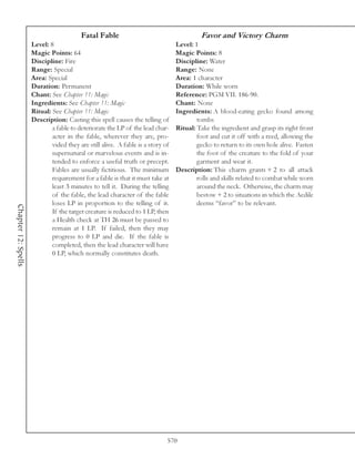 Fatal Fable                                      Favor and Victory Charm
                     Level: 8                                                    Level: 1
                     Magic Points: 64                                            Magic Points: 8
                     Discipline: Fire                                            Discipline: Water
                     Range: Special                                              Range: None
                     Area: Special                                               Area: 1 character
                     Duration: Permanent                                         Duration: While worn
                     Chant: See Chapter 11: Magic                                Reference: PGM VII. 186-90.
                     Ingredients: See Chapter 11: Magic                          Chant: None
                     Ritual: See Chapter 11: Magic                               Ingredients: A blood-eating gecko found among
                     Description: Casting this spell causes the telling of               tombs
                             a fable to deteriorate the LP of the lead char-     Ritual: Take the ingredient and grasp its right front
                             acter in the fable, wherever they are, pro-                 foot and cut it off with a reed, allowing the
                             vided they are still alive. A fable is a story of           gecko to return to its own hole alive. Fasten
                             supernatural or marvelous events and is in-                 the foot of the creature to the fold of your
                             tended to enforce a useful truth or precept.                garment and wear it.
                             Fables are usually fictitious. The minimum          Description: This charm grants + 2 to all attack
                             requirement for a fable is that it must take at             rolls and skills related to combat while worn
                             least 3 minutes to tell it. During the telling              around the neck. Otherwise, the charm may
                             of the fable, the lead character of the fable               bestow + 2 to situations in which the Aedile
                             loses LP in proportion to the telling of it.                deems “favor” to be relevant.
Chapter 12: Spells




                             If the target creature is reduced to 1 LP, then
                             a Health check at TH 26 must be passed to
                             remain at 1 LP. If failed, then they may
                             progress to 0 LP and die. If the fable is
                             completed, then the lead character will have
                             0 LP, which normally constitutes death.




                                                                             570
 