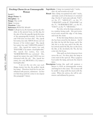 Fetching Charm for an Unmanageable                     Ingredients: A lamp (not painted red), 7 wicks,
                                   Woman                                            olive oil, and wormwood seeds
                     Level: 2                                               Ritual: Take a lamp, not painted red, with 7 wicks,
                     Magic Points: 16                                                and make a wick of the hawser of a wrecked
                     Discipline: Air                                                ship. On the 1st wick write with ink, “IAO”;
                     Range: This world                                              on the 2 nd , “ADONAI”; on the 3 rd ,
                     Area: 1 woman                                                  “SABAOTH”; on the 4th, “PAGOURE”; on
                     Duration: 7 days                                               the 5th, “MARMOROUTH”; on the 6th,
                     Reference: PGM VII. 593-619                                    “IAEO”; on the 7th, “MICHAEL.”
                     Chant: I call upon you, the masters, great gods, who                    Put olive oil in the lamp and place it
                             shine in the present hour, on this day, for            in a window facing south. Also put worm-
                             the sake of her, the ungodly (speak the name           wood seeds around the edge of the lamp,
                             of the unmanageable woman). For she has                and recite the chant.
                             said ‘IAO does not have ribs.’ She, (speak                      If the first lamp flickers, know that
                             her name), has said, ‘ADONAI was cast out              she has been seized by the demon. And if
                             because of his violent anger.’ She, (speak             the 2nd, she has left the house; and if the
                             her name), has said, ‘SABAOTH emitted 3                3rd, she is on the way; and if the 4th, she
                             cries.’ She, (speak her name), has said,               has arrived; and if the 5th, she is at the door;
                             ‘PAGOURE is by nature a hermaphrodite.’                the 6th, at the doorlatch; the 7th, she has
                             She (speak her name), has said,                        come into the house.
                             ‘MARMOROUTH was castrated.’ She,                                This spell can fetch characters from
Chapter 12: Spells




                             (speak her name), has said, ‘IAEO was not              across the sea. For that, place the lamp in
                             entrusted with the ark.’ She, (speak her               some water in the open air. Place a papyrus
                             name), has said, MICHAEL is by nature a                boat under the lamp, and recite the chant 6
                             hermaphrodite.’                                        times.
                                     I am not the one who says such         Description: Casting this spell will summon a
                             things, master, but she, the godless (speak            demon to fetch an unmanageable woman
                             her name). Therefore fetch her for me, her             and bring her to the caster. The woman will
                             inflamed with passion, submissive. Let her             be unable to sleep until she meets with the
                             not find sleep until she comes to me (repeat           caster. When she arrives, she will be sub-
                             this paragraph 7 times).                               missive and inflamed by passion.




                                                                        572
 
