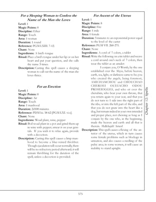 For a Sleeping Woman to Confess the                               For Ascent of the Uterus
     Name of the Man she Loves                          Level: 1
Level: 1                                                Magic Points: 8
Magic Points: 8                                         Discipline: Fire
Discipline: Ether                                       Range: 1 mile
Range: Touch                                            Area: 1 female
Area: 1 woman                                           Duration: 3 minutes to an exponential power equal
Duration: 1 round                                               to the level of the caster
Reference: PGM LXIII. 7-12.                             Reference: PGM VII. 260-271.
Chant: None                                             Chant: None
Ingredients: A bird’s tongue                            Ingredients: A cord of 7 colors, a tablet
Ritual: Place a bird’s tongue under her lip or on her Ritual: Write the following on a tin tablet and weave
        heart and put your question, and she calls              a cord around one’s neck of 7 colors, then
        the name 3 times.                                       wear the tablet as an amulet:
Description: Casting this spell causes a sleeping                        I conjure you, O Womb, by the one
        woman to call out the name of the man she               established over the Abyss, before heaven,
        loves thrice.                                           earth, sea, light, or darkness came to be; you
                                                                who created the angels, being foremost,
                                                                AMICHAMCHOU and CHOUCHAO
                 For an Erection                                CHEROEI OUEIACHO ODOU




                                                                                                                   Chapter 12: Spells
Level: 1                                                        PROSEIOGGES, and who sit over the
Magic Points: 8                                                 cherubim, who bear your own throne, that
Discipline: Air                                                 you return again to your seat, and that you
Range: Touch                                                    do not turn to 1 side into the right part of
Area: 1 manhood                                                 the ribs, or into the left part of the ribs, and
Duration: 2d100 minutes                                         that you do not gnaw into the heart like a
Reference: PDM lxi. 58-62 [PGM LXI. vi.x].                      dog, but remain indeed in your own intended
Chant: None                                                     and proper place, not chewing as long as I
Ingredients: Woad plant, wine, pepper                           conjure by the one who, in the beginning,
Ritual: Boil woad plant in a pot and grind them up              made the heaven and earth and all that is
        in wine with pepper; smear it on your geni-             therein. Hallelujah! Amen!
        tals. If you wish it to relax again, provide Description: This spell causes a flexing of the an-
        with a decoction.                                       terior of the uterus, which in turn causes
Description: Casting this spell causes a limp man-              some female problems such as blockage in
        hood to become a blue-veined throbber.                  urination, and also causes a swelling of the
        Though ejaculation will occur normally, there           pubic area; in some women, it will cause an
        will be no refractory period afterward; it will         inability to stand upright.
        remain throbbing for the duration of the
        spell, unless a decoction is provided.




                                                      575
 