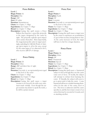 Force Ballista                                              Force Fart
Level: 2                                                   Level: 1
Magic Points: 16                                           Magic Points: 8
Discipline: Fire                                           Discipline: Earth
Range: 100’                                                Range: 50’
Area: 10’ radius                                           Area: 1 creature
Duration: Instantaneous                                    Duration: 2 seconds to an exponential power equal
Chant: See Chapter 11: Magic                                       to the level of the caster
Ingredients: See Chapter 11: Magic                         Chant: See Chapter 11: Magic
Ritual: See Chapter 11: Magic                              Ingredients: See Chapter 11: Magic
Description: Casting this spell creates a Force            Ritual: See Chapter 11: Magic
        Ballista that launches a spear-like projectile     Description: Casting this spell causes a target seen
        at the target, designated by the caster by                 by the caster to experience an accumulation
        sight. The projectile explodes upon impact                 of gas in their rectum, forcing them to fart.
        and is useless thereafter. More importantly,               As the caster increases in level, the target
        the magical projectile seeks its target unerr-             will have to fart for a longer duration.
        ingly, exploding for 1d6 Life Points of dam-
        age upon impact to all in the area, except
        for the main target, if it is directed to hit 1,                     Force Favor
        who receives 2d8 LP of damage.                 Level: 2




                                                                                                                   Chapter 12: Spells
                                                       Magic Points: 16
                                                       Discipline: Ether
                   Force Falsity                       Range: 50’
Level: 3                                               Area: 1 humanoid
Magic Points: 24                                       Duration: Special
Discipline: Ether                                      Chant: See Chapter 11: Magic
Range: 200’ and direct line of sight                   Ingredients: See Chapter 11: Magic
Area: 1 creature                                       Ritual: See Chapter 11: Magic
Duration: 2 seconds to an exponential power equal Description: Casting this spell causes a humanoid
        to the level of the caster                             subject to feel as though they owe the caster
Chant: See Chapter 11: Magic                                   some sort of favor. If hostile, the subject
Ingredients: See Chapter 11: Magic                             will attempt to refrain from harming the
Ritual: See Chapter 11: Magic                                  caster. If friendly, the subject will seem to
Description: Casting this spell causes a target                go to great ends to help the caster. A sane
        creature to be forced to lie with every state-         humanoid will never consider harming them-
        ment made verbally. Even though the tar-               selves for the sake of the caster, favor or
        get creature may desire to speak the truth, a          not. The favor is unknown until the caster
        lie will be spoken instead.                            specifies it, and the favor must consist of an
                                                               action that may be executed in 1 round, such
                                                               as attacking another.




                                                       577
 