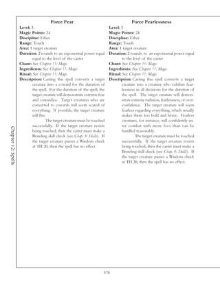 Force Fear                                          Force Fearlessness
                     Level: 3                                                 Level: 3
                     Magic Points: 24                                         Magic Points: 24
                     Discipline: Ether                                        Discipline: Ether
                     Range: Touch                                             Range: Touch
                     Area: 1 target creature                                  Area: 1 target creature
                     Duration: 2 rounds to an exponential power equal         Duration: 2 rounds to an exponential power equal
                             equal to the level of the caster                         to the level of the caster
                     Chant: See Chapter 11: Magic                             Chant: See Chapter 11: Magic
                     Ingredients: See Chapter 11: Magic                       Ingredients: See Chapter 11: Magic
                     Ritual: See Chapter 11: Magic                            Ritual: See Chapter 11: Magic
                     Description: Casting this spell converts a target        Description: Casting this spell converts a target
                             creature into a coward for the duration of               creature into a creature who exhibits fear-
                             the spell. For the duration of the spell, the            lessness in all decisions for the duration of
                             target creature will demonstrate extreme fear            the spell. The target creature will demon-
                             and cowardice. Target creatures who are                  strate extreme rashness, fearlessness, or over-
                             converted to cowards will seem scared of                 confidence. The target creature will seem
                             everything. If possible, the target creature             fearless regarding everything, which usually
                             will flee.                                               makes them too bold and brave. Fearless
                                      The target creature must be touched             creatures, for instance, will confidently en-
                             successfully. If the target creature resists             ter combat with more foes than can be
Chapter 12: Spells




                             being touched, then the caster must make a               handled reasonably.
                             Brawling skill check (see Chap. 8: Skills). If                    The target creature must be touched
                             the target creature passes a Wisdom check                successfully. If the target creature resists
                             at TH 20, then the spell has no effect.                  being touched, then the caster must make a
                                                                                      Brawling skill check (see Chap. 8: Skills). If
                                                                                      the target creature passes a Wisdom check
                                                                                      at TH 20, then the spell has no effect.




                                                                          578
 
