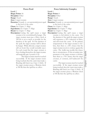 Force-Feed                                     Force Inferiority Complex
Level: 2                                                 Level: 1
Magic Points: 16                                         Magic Points: 8
Discipline: Ether                                        Discipline: Ether
Range: Touch                                             Range: Touch
Area: 1 target creature                                  Area: 1 target creature
Duration: 2 rounds to an exponential power equal         Duration: 2 rounds to an exponential power equal
        to the level of the caster                               to the level of the caster
Chant: See Chapter 11: Magic                             Chant: See Chapter 11: Magic
Ingredients: See Chapter 11: Magic                       Ingredients: See Chapter 11: Magic
Ritual: See Chapter 11: Magic                            Ritual: See Chapter 11: Magic
Description: Casting this spell causes a target          Description: Casting this spell causes a target
        creature to be overwhelmed by hunger. The                creature to feel inferior to the caster. For
        target creature must pass a Drive check at               the duration of the spell, the target creature
        TH 26 or eat as much as possible for the                 will experience a 25% reduction in Drive,
        duration of the spell. For the duration of               and will resent the caster. If the primary
        the spell, the target creature will be driven            temperament of the target creature is cho-
        by hunger. While affected, a target creature             leric, then there is a 25% chance that the
        will eat foods they would normally reject.               target creature resorts to violence against the
        For each round that the target creature is               caster. The Aedile may modify this chance




                                                                                                                   Chapter 12: Spells
        force-feeding themselves, the target creature            due to circumstances. If the secondary tem-
        will magically gain 1 pound of fat.                      perament of the target creature is choleric,
                The target creature must be touched              then there is a 75% chance that the target
        successfully. If the target creature resists             creature, if sentient, will badmouth the
        being touched, then the caster must make a               caster.
        Brawling skill check (see Chap. 8: Skills). If                    The target creature must be touched
        the target creature passes a Wisdom check                successfully. If the target creature resists
        at TH 20, then the spell has no effect.                  being touched, then the caster must make a
                                                                 Brawling skill check (see Chap. 8: Skills). If
                                                                 the target creature passes a Wisdom check
                                                                 at TH 20, then the spell has no effect.




                                                     579
 