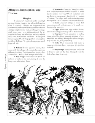 Allergies, Intoxication, and                                             3. Mammals: Characters allergic to mam-
                                                                                  mals sneeze vehemently within 1d20 feet of them
                  Disease                                                         due to dander. However, 90% of characters who
                                                                                  are allergic to mammals are allergic only to 1 species
                                       Allergies                                  of animal. The player and Aedile must determine
                           If a character’s Health sub-ability is not high        this together; a list of creatures is available in Neveria.
                  enough, then the character has at least 1 allergy (see                   4. Dust: Characters allergic to house dust
                  Chap. 3: Abilities). Allergies are exaggerated and              sneeze vehemently in the presence of it, usually pre-
                  sometimes harmful reactions to external substances.             ferring to be outdoors.
                  Allergic symptoms may include itching, sneezing, a                       5. Eggs: When eaten, eggs make a charac-
                  stuffy nose, watery eyes, inflammation of the air-              ter with this allergy extremely sick to their stomach.
                  ways in the lungs and wheezing, and even allergic                        6. Hay fever: This is a reaction to pollen,
                  shock and death in rare situations. At any given                characterized by violent sneezing, a release of wa-
                  time, roughly 20% of the population is susceptible              tery fluids, and itching. When pollen affects the eyes,
                  to at least 1 allergy. To randomly determine an al-             they become red, itchy, and watery.
                  lergy, roll 1d8:                                                         7. Milk: When consumed, milk makes a
                                                                                  character with this allergy extremely sick to their
                           1. Asthma: For no apparent reason, char-               stomach.
                  acters with this allergy will periodically experience                    8. Wasp stings: Some characters break-out
                  difficulty breathing. During an asthma attack, a char-          in hives or welts on the skin, itching all over the
                  acter suffers - 50% to their Strength sub-ability.              body when stung by a wasp.
Chapter 2: Body




                           2. Bee stings: Some characters break-out
                  in hives or welts on the skin, itching all over the
                  body when a bee stings them.




                                                                             58
 