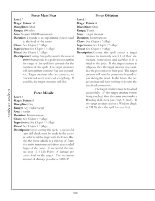 Force Mass Fear                                            Force Oblation
                     Level: 7                                                 Level: 1
                     Magic Points: 56                                         Magic Points: 8
                     Discipline: Ether                                        Discipline: Ether
                     Range: 100 miles                                         Range: Touch
                     Area: Nearest 10,000 humanoids                           Area: 1 target creature
                     Duration: 2 rounds to an exponential power equal         Duration: Instantaneous
                             to the level of the caster                       Chant: See Chapter 11: Magic
                     Chant: See Chapter 11: Magic                             Ingredients: See Chapter 11: Magic
                     Ingredients: See Chapter 11: Magic                       Ritual: See Chapter 11: Magic
                     Ritual: See Chapter 11: Magic                            Description: Casting this spell causes a target
                     Description: Casting this spell converts the nearest             creature to randomly select 1 of their im-
                             10,000 humanoids to a point chosen within                mediate possessions and sacrifice it in a
                             the range of the spell into cowards for the              ritual to the gods. If the target creature is
                             duration of the spell. The target creatures              religious, then the target creature may sacri-
                             will demonstrate extreme fear and coward-                fice the possession to their god. The target
                             ice. Target creatures who are converted to               creature will ruin the possession beyond re-
                             cowards will seem scared of everything. If               pair during the ritual. In the future, the tar-
                             possible, the target creatures will flee.                get creature will have nothing to do with the
                                                                                      sacrificed possession.
                                                                                               The target creature must be touched
Chapter 12: Spells




                                       Force Missile                                  successfully. If the target creature resists
                     Level: 1                                                         being touched, then the caster must make a
                     Magic Points: 8                                                  Brawling skill check (see Chap. 8: Skills). If
                     Discipline: Fire                                                 the target creature passes a Wisdom check
                     Range: Any visible target                                        at TH 20, then the spell has no effect.
                     Area: 1 target
                     Duration: Instantaneous
                     Chant: See Chapter 11: Magic
                     Ingredients: See Chapter 11: Magic
                     Ritual: See Chapter 11: Magic
                     Description: Upon casting this spell, a successful
                             Aim skill check must be made by the caster
                             in order to hit the target with the Force Mis-
                             sile; the Force Missile is a thin ray of force
                             that emits instantaneously from an extended
                             finger of the caster. If successful, the mis-
                             sile does 1d10 Life Points of damage per
                             caster level to the target. The maximum
                             amount of damage possible is 7d10 LP.




                                                                          580
 
