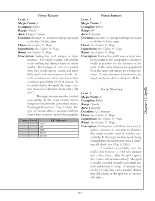 Force Rancor                                            Force Scream
Level: 1                                                  Level: 1
Magic Points: 8                                           Magic Points: 8
Discipline: Ether                                         Discipline: Ether
Range: Touch                                              Range: 50’
Area: 1 target creature                                   Area: 1 creature
Duration: 2 rounds to an exponential power equal          Duration: 2 seconds to an exponential power equal
        to the level of the caster                                to the level of the caster
Chant: See Chapter 11: Magic                              Chant: See Chapter 11: Magic
Ingredients: See Chapter 11: Magic                        Ingredients: See Chapter 11: Magic
Ritual: See Chapter 11: Magic                             Ritual: See Chapter 11: Magic
Description: Casting this spell enrages a target          Description: Casting this spell causes a target seen
        creature. The target creature will attempt                by the caster to feel compelled to scream as
        to do nothing but physical harm to others                 loudly as possible for the duration of the
        nearby. For example, if cast on a wizard,                 spell. As the caster increases in occupational
        then they would ignore casting and most                   level, the target will scream for a longer du-
        likely attack with any weapon available. Af-              ration. To resist this mental domination, the
        fected creatures are often reported to have               target must pass a Drive check of TH 16.
        a sardonic grin during the fit of rancor. To
        be unaffected by the spell, the target crea-




                                                                                                                    Chapter 12: Spells
        ture must pass a Wisdom check with a TH                            Force Slumber
        of 17.                                            Level: 1
                  The target creature must be touched     Magic Points: 8
        successfully. If the target creature resists      Discipline: Ether
        being touched, then the caster must make a        Range: Touch
        Brawling skill check (see Chap. 8: Skills). The   Area: 1 creature
        type of creature affected increases with the      Duration: 1d10 minutes
        caster’s level as shown on the following table:   Chant: See Chapter 11: Magic
                                                          Ingredients: See Chapter 11: Magic
 Cas te r Le ve l                LP A ffe c te d
         1          1 d1 0                                Ritual: See Chapter 11: Magic
         2          2 d8                                  Description: Casting this spell allows the caster to
         3          2 d2 0                                        induce creatures to succumb to slumber.
        4           4 d1 0 0                                      The target creature must be touched suc-
        >4          4 d1 0 0 0
                                                                  cessfully. If the target creature resists being
                                                                  touched, then the caster must make a Brawl-
                                                                  ing skill check (see Chap. 8: Skills).
                                                                           If touched successfully, then the
                                                                  spell is able to force 1d10 LP of a creature
                                                                  into a deep sleep. After the spell expires,
                                                                  the creature will awaken suddenly. This spell
                                                                  is usually powerful enough to put small ani-
                                                                  mals and infants to sleep. A creature may
                                                                  not be partially forced into slumber. Either
                                                                  they fall asleep, or the spell has no notice-
                                                                  able effect.




                                                      581
 