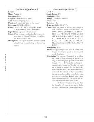 Foreknowledge Charm I                                   Foreknowledge Charm II
                     Level: 6                                                 Level: 9
                     Magic Points: 48                                         Magic Points: 270
                     Discipline: Ether                                        Discipline: Ether
                     Range: Characters looked upon                            Range: 1 observed character
                     Area: 1 character per glance                             Area: Caster
                     Duration: 1 minute per level of the caster               Duration: 1 day
                     Reference: PGM III. 483-88.                              Reference: PGM III. 263-75.
                     Chant: ALA.AANG XICHA MICHA ANG                          Chant: Make me know in advance the things in
                             E...EROTPITENPHET NPROME.                                each character’s mind, today, because I am
                     Ingredients: A golden-colored crown                              TOM...IAO SABAOTH IAO THEA-
                     Ritual: While wearing a gold-colored crown on the                EETH...M ADOUNAI BATHIAO...EA
                             head, turn to the thief, kill him, cleave him,           THOE IABRABA ARBATHRAS IAO
                             but do not behead him.                                   BATHIAOOIA ZAGOURE BARBAT-
                     Description: This spell allows the caster to detect              HIAO AEI AAAAAAA EEEEE-
                             a thief while concentrating on the stolen                EE...OE...SOESESISIETH...SABAOTH
                             object.                                                  LAEO.
                                                                              Ingredients: None
                                                                              Ritual: Take your finger and place it under your
                                                                                      tongue before you speak to anyone, and
                                                                                      speak the chant.
Chapter 12: Spells




                                                                              Description: The purpose of this spell is to allow
                                                                                      the caster to know all things in advance, as
                                                                                      long as their finger is placed under their
                                                                                      tongue. To see if the spell is working, im-
                                                                                      mediately after casting say “Lord, if you wish
                                                                                      me to know in advance, let the falcon de-
                                                                                      scend onto the tree.” If it does not happen,
                                                                                      also speak this formula to the 4 winds while
                                                                                      turning around toward the wind; the formula
                                                                                      is spoken to each of the 4 winds as the caster
                                                                                      faces them successively. The Aedile will de-
                                                                                      clare whether or not the spell works.
                                                                                              If the spell functions properly, then
                                                                                      the thoughts of whoever the caster looks
                                                                                      upon are known to the caster as they occur.




                                                                          582
 