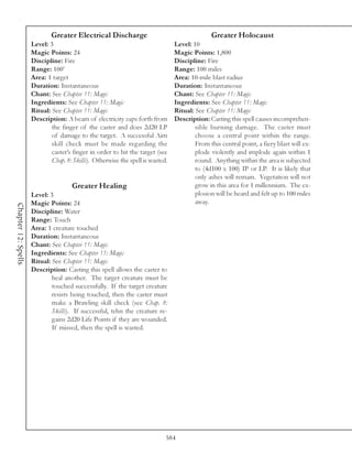 Greater Electrical Discharge                                     Greater Holocaust
                     Level: 3                                                   Level: 10
                     Magic Points: 24                                           Magic Points: 1,800
                     Discipline: Fire                                           Discipline: Fire
                     Range: 100’                                                Range: 100 miles
                     Area: 1 target                                             Area: 10-mile blast radius
                     Duration: Instantaneous                                    Duration: Instantaneous
                     Chant: See Chapter 11: Magic                               Chant: See Chapter 11: Magic
                     Ingredients: See Chapter 11: Magic                         Ingredients: See Chapter 11: Magic
                     Ritual: See Chapter 11: Magic                              Ritual: See Chapter 11: Magic
                     Description: A beam of electricity zaps forth from         Description: Casting this spell causes incomprehen-
                             the finger of the caster and does 2d20 LP                  sible burning damage. The caster must
                             of damage to the target. A successful Aim                  choose a central point within the range.
                             skill check must be made regarding the                     From this central point, a fiery blast will ex-
                             caster’s finger in order to hit the target (see            plode violently and implode again within 1
                             Chap. 8: Skills). Otherwise the spell is wasted.           round. Anything within the area is subjected
                                                                                        to (4d100 x 100) IP or LP. It is likely that
                                                                                        only ashes will remain. Vegetation will not
                                     Greater Healing                                    grow in this area for 1 millennium. The ex-
                     Level: 3                                                           plosion will be heard and felt up to 100 miles
                     Magic Points: 24                                                   away.
Chapter 12: Spells




                     Discipline: Water
                     Range: Touch
                     Area: 1 creature touched
                     Duration: Instantaneous
                     Chant: See Chapter 11: Magic
                     Ingredients: See Chapter 11: Magic
                     Ritual: See Chapter 11: Magic
                     Description: Casting this spell allows the caster to
                             heal another. The target creature must be
                             touched successfully. If the target creature
                             resists being touched, then the caster must
                             make a Brawling skill check (see Chap. 8:
                             Skills). If successful, tehn the creature re-
                             gains 2d20 Life Points if they are wounded.
                             If missed, then the spell is wasted.




                                                                            584
 