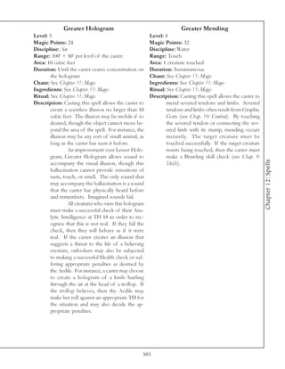Greater Hologram                                         Greater Mending
Level: 3                                                 Level: 4
Magic Points: 24                                         Magic Points: 32
Discipline: Air                                          Discipline: Water
Range: 100’ + 50’ per level of the caster                Range: Touch
Area: 10 cubic feet                                      Area: 1 creature touched
Duration: Until the caster ceases concentration on       Duration: Instantaneous
        the hologram                                     Chant: See Chapter 11: Magic
Chant: See Chapter 11: Magic                             Ingredients: See Chapter 11: Magic
Ingredients: See Chapter 11: Magic                       Ritual: See Chapter 11: Magic
Ritual: See Chapter 11: Magic                            Description: Casting this spell allows the caster to
Description: Casting this spell allows the caster to             mend severed tendons and limbs. Severed
        create a scentless illusion no larger than 10            tendons and limbs often result from Graphic
        cubic feet. The illusion may be mobile if so             Gore (see Chap. 10: Combat). By touching
        desired, though the object cannot move be-               the severed tendon or connecting the sev-
        yond the area of the spell. For instance, the            ered limb with its stump, mending occurs
        illusion may be any sort of small animal, as             instantly. The target creature must be
        long as the caster has seen it before.                   touched successfully. If the target creature
                 An improvement over Lesser Holo-                resists being touched, then the caster must
        gram, Greater Hologram allows sound to                   make a Brawling skill check (see Chap. 8:




                                                                                                                Chapter 12: Spells
        accompany the visual illusion, though this               Skills).
        hallucination cannot provide sensations of
        taste, touch, or smell. The only sound that
        may accompany the hallucination is a sound
        that the caster has physically heard before
        and remembers. Imagined sounds fail.
                 All creatures who view this hologram
        must make a successful check of their Ana-
        lytic Intelligence at TH 18 in order to rec-
        ognize that this is not real. If they fail the
        check, then they will behave as if it were
        real. If the caster creates an illusion that
        suggests a threat to the life of a believing
        creature, onlookers may also be subjected
        to making a successful Health check or suf-
        fering appropriate penalties as deemed by
        the Aedile. For instance, a caster may choose
        to create a hologram of a knife hurling
        through the air at the head of a trollop. If
        the trollop believes, then the Aedile may
        make her roll against an appropriate TH for
        the situation and may also decide the ap-
        propriate penalties.




                                                     585
 