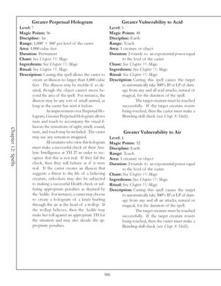 Greater Perpetual Hologram                               Greater Vulnerability to Acid
                     Level: 7                                                 Level: 5
                     Magic Points: 56                                         Magic Points: 40
                     Discipline: Air                                          Discipline: Earth
                     Range: 1,000’ + 500’ per level of the caster             Range: Touch
                     Area: 1,000 cubic feet                                   Area: 1 creature or object
                     Duration: Permanent                                      Duration: 2 rounds to an exponential power equal
                     Chant: See Chapter 11: Magic                                     to the level of the caster
                     Ingredients: See Chapter 11: Magic                       Chant: See Chapter 11: Magic
                     Ritual: See Chapter 11: Magic                            Ingredients: See Chapter 11: Magic
                     Description: Casting this spell allows the caster to     Ritual: See Chapter 11: Magic
                             create an illusion no larger than 1,000 cubic    Description: Casting this spell causes the target
                             feet. The illusion may be mobile if so de-               to automatically take 300% IP or LP of dam-
                             sired, though the object cannot move be-                 age from any and all acid attacks, natural or
                             yond the area of the spell. For instance, the            magical, for the duration of the spell.
                             illusion may be any sort of small animal, as                     The target creature must be touched
                             long as the caster has seen it before.                   successfully. If the target creature resists
                                      An improvement over Perpetual Ho-               being touched, then the caster must make a
                             logram, Greater Perpetual Hologram allows                Brawling skill check (see Chap. 8: Skills).
                             taste and touch to accompany the visual il-
                             lusion; the sensations of sight, smell, sound,
Chapter 12: Spells




                             taste, and touch may be included. The caster             Greater Vulnerability to Air
                             may use any sensation imagined.                  Level: 4
                                      All creatures who view this hologram    Magic Points: 32
                             must make a successful check of their Ana-       Discipline: Earth
                             lytic Intelligence at TH 27 in order to rec-     Range: Touch
                             ognize that this is not real. If they fail the   Area: 1 creature or object
                             check, then they will behave as if it were       Duration: 2 rounds to an exponential power equal
                             real. If the caster creates an illusion that             to the level of the caster
                             suggests a threat to the life of a believing     Chant: See Chapter 11: Magic
                             creature, onlookers may also be subjected        Ingredients: See Chapter 11: Magic
                             to making a successful Health check or suf-      Ritual: See Chapter 11: Magic
                             fering appropriate penalties as deemed by        Description: Casting this spell causes the target
                             the Aedile. For instance, a caster may choose            to automatically take 300% IP or LP of dam-
                             to create a hologram of a knife hurling                  age from any and all air attacks, natural or
                             through the air at the head of a trollop. If             magical, for the duration of the spell.
                             the trollop believes, then the Aedile may                        The target creature must be touched
                             make her roll against an appropriate TH for              successfully. If the target creature resists
                             the situation and may also decide the ap-                being touched, then the caster must make a
                             propriate penalties.                                     Brawling skill check (see Chap. 8: Skills).




                                                                          586
 