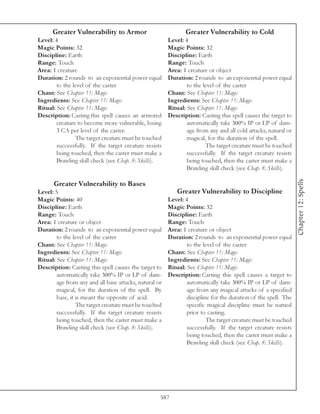 Greater Vulnerability to Armor                           Greater Vulnerability to Cold
Level: 4                                                Level: 4
Magic Points: 32                                        Magic Points: 32
Discipline: Earth                                       Discipline: Earth
Range: Touch                                            Range: Touch
Area: 1 creature                                        Area: 1 creature or object
Duration: 2 rounds to an exponential power equal        Duration: 2 rounds to an exponential power equal
        to the level of the caster                              to the level of the caster
Chant: See Chapter 11: Magic                            Chant: See Chapter 11: Magic
Ingredients: See Chapter 11: Magic                      Ingredients: See Chapter 11: Magic
Ritual: See Chapter 11: Magic                           Ritual: See Chapter 11: Magic
Description: Casting this spell causes an armored       Description: Casting this spell causes the target to
        creature to become more vulnerable, losing              automatically take 300% IP or LP of dam-
        3 CA per level of the caster.                           age from any and all cold attacks, natural or
                The target creature must be touched             magical, for the duration of the spell.
        successfully. If the target creature resists                    The target creature must be touched
        being touched, then the caster must make a              successfully. If the target creature resists
        Brawling skill check (see Chap. 8: Skills).             being touched, then the caster must make a
                                                                Brawling skill check (see Chap. 8: Skills).




                                                                                                                Chapter 12: Spells
      Greater Vulnerability to Bases
Level: 5                                                   Greater Vulnerability to Discipline
Magic Points: 40                                        Level: 4
Discipline: Earth                                       Magic Points: 32
Range: Touch                                            Discipline: Earth
Area: 1 creature or object                              Range: Touch
Duration: 2 rounds to an exponential power equal        Area: 1 creature or object
        to the level of the caster                      Duration: 2 rounds to an exponential power equal
Chant: See Chapter 11: Magic                                    to the level of the caster
Ingredients: See Chapter 11: Magic                      Chant: See Chapter 11: Magic
Ritual: See Chapter 11: Magic                           Ingredients: See Chapter 11: Magic
Description: Casting this spell causes the target to    Ritual: See Chapter 11: Magic
        automatically take 300% IP or LP of dam-        Description: Casting this spell causes a target to
        age from any and all base attacks, natural or           automatically take 300% IP or LP of dam-
        magical, for the duration of the spell. By              age from any magical attacks of a specified
        base, it is meant the opposite of acid.                 discipline for the duration of the spell. The
                 The target creature must be touched            specific magical discipline must be named
        successfully. If the target creature resists            prior to casting.
        being touched, then the caster must make a                       The target creature must be touched
        Brawling skill check (see Chap. 8: Skills).             successfully. If the target creature resists
                                                                being touched, then the caster must make a
                                                                Brawling skill check (see Chap. 8: Skills).




                                                    587
 