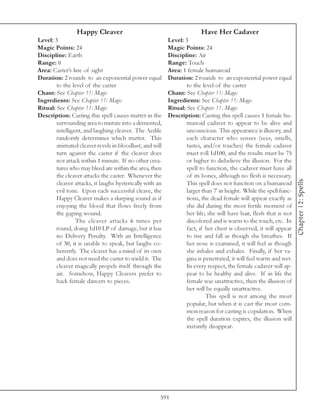 Happy Cleaver                                          Have Her Cadaver
Level: 3                                                  Level: 3
Magic Points: 24                                          Magic Points: 24
Discipline: Earth                                         Discipline: Air
Range: 0                                                  Range: Touch
Area: Caster’s line of sight                              Area: 1 female humanoid
Duration: 2 rounds to an exponential power equal          Duration: 2 rounds to an exponential power equal
        to the level of the caster                                to the level of the caster
Chant: See Chapter 11: Magic                              Chant: See Chapter 11: Magic
Ingredients: See Chapter 11: Magic                        Ingredients: See Chapter 11: Magic
Ritual: See Chapter 11: Magic                             Ritual: See Chapter 11: Magic
Description: Casting this spell causes matter in the      Description: Casting this spell causes 1 female hu-
        surrounding area to mutate into a demented,               manoid cadaver to appear to be alive and
        intelligent, and laughing cleaver. The Aedile             unconscious. This appearance is illusory, and
        randomly determines which matter. This                    each character who senses (sees, smells,
        animated cleaver revels in bloodlust, and will            tastes, and/or touches) the female cadaver
        turn against the caster if the cleaver does               must roll 1d100, and the results must be 75
        not attack within 1 minute. If no other crea-             or higher to disbelieve the illusion. For the
        tures who may bleed are within the area, then             spell to function, the cadaver must have all
        the cleaver attacks the caster. Whenever the              of its bones, although no flesh is necessary.




                                                                                                                    Chapter 12: Spells
        cleaver attacks, it laughs hysterically with an           This spell does not function on a humanoid
        evil tone. Upon each successful cleave, the               larger than 7’ in height. While the spell func-
        Happy Cleaver makes a slurping sound as if                tions, the dead female will appear exactly as
        enjoying the blood that flows freely from                 she did during the most fertile moment of
        the gaping wound.                                         her life; she will have hair, flesh that is not
                 The cleaver attacks 6 times per                  discolored and is warm to the touch, etc. In
        round, doing 1d10 LP of damage, but it has                fact, if her chest is observed, it will appear
        no Delivery Penalty. With an Intelligence                 to rise and fall as though she breathes. If
        of 30, it is unable to speak, but laughs co-              her nose is examined, it will feel as though
        herently. The cleaver has a mind of its own               she inhales and exhales. Finally, if her va-
        and does not need the caster to wield it. The             gina is penetrated, it will feel warm and wet.
        cleaver magically propels itself through the              In every respect, the female cadaver will ap-
        air. Somehow, Happy Cleavers prefer to                    pear to be healthy and alive. If in life the
        hack female dancers to pieces.                            female was unattractive, then the illusion of
                                                                  her will be equally unattractive.
                                                                           This spell is not among the most
                                                                  popular, but when it is cast the most com-
                                                                  mon reason for casting is copulation. When
                                                                  the spell duration expires, the illusion will
                                                                  instantly disappear.




                                                      591
 
