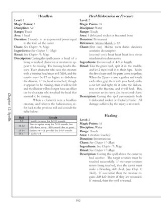 Headless                                               Heal Dislocation or Fracture
                     Level: 1                                                                Level: 2
                     Magic Points: 8                                                         Magic Points: 16
                     Discipline: Air                                                         Discipline: Water
                     Range: Touch                                                            Range: Touch
                     Area: 1 head                                                            Area: 1 dislocated socket or fractured bone
                     Duration: 2 rounds to an exponential power equal                        Duration: Permanent
                             to the level of the caster                                      Reference: Arcana Mundi, p. 72
                     Chant: See Chapter 11: Magic                                            Chant: (first one) Moetas vaeta daries dardaries
                     Ingredients: See Chapter 11: Magic                                              astataries dissunapiter
                     Ritual: See Chapter 11: Magic                                                   (second one) huat huat huat ista sistas
                     Description: Casting this spell causes a head of a                              sitardannabou dannaustra
                             living or undead character or creature to ap-                   Ingredients: Green reed of 4-5’ in length
                             pear to be missing. The missing head is illu-                   Ritual: Take the green reed, split it in the middle,
                             sory. Each character who sees the creature                              and let 2 men hold it to their hips. Recite
                             with a missing head must roll 3d10, and the                             the first chant until the parts come together.
                             results must be 17 or higher to disbelieve                              When the 2 parts come together and touch
                             the illusion. If the head is touched, though                            each other, grip them with your hand, make
                             it appears to be missing, then it will be felt                          a cut left and right, tie it onto the disloca-
                             and the illusion will no longer have an effect                          tion or the fracture, and it will heal. But,
                             on the character who touched the head that                              you must recite every day the second chant.
Chapter 12: Spells




                             seemed to be missing.                                           Description: Casting this spell permanently heals
                                      When a character sees a headless                               1 dislocated socket or fractured bone. All
                             creature, and believes the hallucination, re-                           damage suffered by the injury is restored.
                             fer back to the previous roll and consult the
                             table below:
                                                                                                                  Healing
                         Roll                            Re s ult
                         3 -9      Una bl e to mov e for 1 d1 0 0 rounds.                    Level: 2
                                   Tri e s to spri nt a wa y for 2 d1 0 rounds, but          Magic Points: 16
                        1 1 -1 2
                                   fa l l s down e v e ry 1 d1 0 rounds due to pa ni c .     Discipline: Water
                        1 3 -1 4   Spri nts a wa y i f possi bl e for 1 d1 0 rounds.         Range: Touch
                        1 5 -1 7   Una ffe c te d
                                                                                             Area: 1 creature touched
                                                                                             Duration: Instantaneous
                                                                                             Chant: See Chapter 11: Magic
                                                                                             Ingredients: See Chapter 11: Magic
                                                                                             Ritual: See Chapter 11: Magic
                                                                                             Description: Casting this spell allows the caster to
                                                                                                     heal another. The target creature must be
                                                                                                     touched successfully. If the target creature
                                                                                                     resists being touched, then the caster must
                                                                                                     make a Brawling skill check (see Chap. 8:
                                                                                                     Skills). If successful, then the creature re-
                                                                                                     gains 2d8 Life Points if they are wounded.
                                                                                                     If missed, then the spell is wasted.




                                                                                           592
 