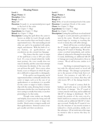 Hearing Voices                                                   Heating
Level: 4                                                    Level: 1
Magic Points: 32                                            Magic Points: 8
Discipline: Ether                                           Discipline: Earth
Range: Touch                                                Range: 50’
Area: Self                                                  Area: 30 lbs. of wood or metal per level of the caster
Duration: 2 rounds to an exponential power equal            Duration: 1 round per 2 levels of the caster
        to the level of the caster                          Chant: See Chapter 11: Magic
Chant: See Chapter 11: Magic                                Ingredients: See Chapter 11: Magic
Ingredients: See Chapter 11: Magic                          Ritual: See Chapter 11: Magic
Ritual: See Chapter 11: Magic                               Description: Casting this spell heats wood and metal
Description: Casting this spell allows the caster to                enough to scorch and melt it, provided it is
        bestow an ability by touch (though usually                  seen by the caster. Should a living or ani-
        the caster touches their own head) to detect                mated target be wearing or touching this
        supernatural voices. The surrounding air and                wood or metal, they will suffer damage.
        ether are said to be populated with spirits,                         Metal will become scorched during
                                                                          nd
        angels, and demons. With the birth of ev-                   the 2 round of application, and will melt
        ery human, an agathodemon and                               during the 5th round of Heating. Wood be-
        cacodemon are also created (see Neveria).                   comes scorched immediately, and catches
                  The chance that the caster or target              aflame if subjected to Heating for more than




                                                                                                                       Chapter 12: Spells
        of the spell hears a voice is 10% per caster                1 round, distributing an additional 1d6 LP
        level. If a voice is heard (which the Aedile                of damage per round afterwards to those in
        must portray), the voice usually does not                   contact. Wood will become cinders in 4
        state its identity, and the caster must attempt             rounds.
        to determine the identity of the voice with-                         Any living or animated target in con-
        out aid from this spell. Most voices, when                  tact with the affected metal or wood will
        heard, occur as whispers in which the gen-                  suffer damage. The damage is proportion-
        der is difficult-to-impossible to distinguish.              ate to the percent of their body that is af-
                  If the spell is cast frequently, and if           fected. For instance, if only 50% of a
        supernatural entities continually attend to the             creature’s body is in contact, then they will
        caster or target, such as in the case of an                 only receive 50% of the damage listed be-
        agathodemon or cacodemon, it is possible                    low.
        for the caster or target to build a relation-                        The 1st round of contact, flesh de-
        ship with the entity, allowing them to better               hydrates and melts away as it absorbs 3d6
        determine whether the voice heard upon the                  Life Points of damage. The 2nd round of
        next casting is actually that entity or another             contact, muscles melt away, and an additional
        pretending to be that entity.                               3d6 LP of damage is distributed. The 3rd
                  Though some entities are friendly                 round, the portion of the sorry son-of-a-
        and helpful, most resent the living and will                bitch’s skeleton in contact is scorched for all
        misdirect or lead the caster or target into                 eternity, and an additional 3d6 LP of dam-
        trouble. Moral casters or targets usually seek              age is accrued. Finally, the 4th round of con-
        their agathodemon. Immoral casters or tar-                  tact, the structure of any mortal creature is
        gets usually seek their cacodemon.                          reduced to a burnt, powdery, smelly, soot-
                                                                    like substance. LP are irrelevant at this stage;
                                                                    no mortal is able to survive this fiery on-
                                                                    slaught.



                                                        593
 