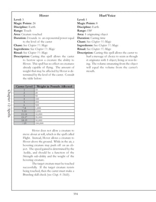 Hover                                                Hurl Voice
                     Level: 3                                                Level: 1
                     Magic Points: 24                                        Magic Points: 8
                     Discipline: Earth                                       Discipline: Earth
                     Range: Touch                                            Range: 150’
                     Area: Creature touched                                  Area: 1 originating object
                     Duration: 2 rounds to an exponential power equal        Duration: Casting time
                             to the level of the caster                      Chant: See Chapter 11: Magic
                     Chant: See Chapter 11: Magic                            Ingredients: See Chapter 11: Magic
                     Ingredients: See Chapter 11: Magic                      Ritual: See Chapter 11: Magic
                     Ritual: See Chapter 11: Magic                           Description: Casting this spell allows the caster to
                     Description: Casting this spell allows the caster               hurl a message of choice to seem as though
                             to bestow upon a creature the ability to                it originates with 1 object, living or non-liv-
                             Hover. This spell has no effect on creatures            ing. The volume emanating from the object
                             already capable of flying. The amount of                will equal the volume from the caster’s
                             weight that may be affected by Hover is de-             mouth.
                             termined by the level of the caster. Consult
                             the table below:

                      Cas te r Le ve l    We ight in Pounds A ffe c te d
                               1         10
Chapter 12: Spells




                               2         20
                               3         50
                              4          100
                               5         200
                               6         500
                             7 -8        1,000
                            9 -1 0       2,000
                           1 1 -1 4      10,000
                           1 5 -1 7      20,000
                           1 8 -1 9      50,000
                            >1 9         100,000

                                     Hover does not allow a creature to
                             move about at will, which is the spell called
                             Flight. Instead, Hover allows a creature to
                             Hover above the ground. While in the air, a
                             hovering creature may push off on an ob-
                             ject. The speed gained is determined by the
                             Aedile, and should be a function of the
                             Strength sub-ability and the weight of the
                             hovering creature.
                                     The target creature must be touched
                             successfully. If the target creature resists
                             being touched, then the caster must make a
                             Brawling skill check (see Chap. 8: Skills).




                                                                           594
 
