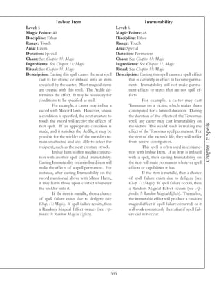 Imbue Item                                                Immutability
Level: 5                                                   Level: 6
Magic Points: 40                                           Magic Points: 48
Discipline: Ether                                          Discipline: Ether
Range: Touch                                               Range: Touch
Area: 1 item                                               Area: Special
Duration: Special                                          Duration: Permanent
Chant: See Chapter 11: Magic                               Chant: See Chapter 11: Magic
Ingredients: See Chapter 11: Magic                         Ingredients: See Chapter 11: Magic
Ritual: See Chapter 11: Magic                              Ritual: See Chapter 11: Magic
Description: Casting this spell causes the next spell      Description: Casting this spell causes a spell effect
        cast to be stored or imbued into an item                   that is currently in effect to become perma-
        specified by the caster. Most magical items                nent. Immutability will not make perma-
        are created with this spell. The Aedile de-                nent effects or states that are not spell ef-
        termines the effect. It may be necessary for               fects.
        conditions to be specified as well.                                 For example, a caster may cast
                For example, a caster may imbue a                  Tenesmus on a victim, which makes them
        sword with Minor Harm. However, unless                     constipated for a limited duration. During
        a condition is specified, the next creature to             the duration of the effects of the Tenesmus
        touch the sword will receive the effects of                spell, any caster may cast Immutability on




                                                                                                                      Chapter 12: Spells
        that spell. If an appropriate condition is                 the victim. This would result in making the
        made, and it satisfies the Aedile, it may be               effect of the Tenesmus spell permanent. For
        possible for the wielder of the sword to re-               the rest of the victim’s life, they will suffer
        main unaffected and also able to select the                from severe constipation.
        recipient, such as the next creature struck.                        This spell is often used in conjunc-
                Imbue Item is often used in conjunc-               tion with Imbue Item. If an item is imbued
        tion with another spell called Immutability.               with a spell, then casting Immutability on
        Casting Immutability on an imbued item will                the item will make permanent whatever spell
        make the effects of a spell permanent. For                 effects or capabilities it has.
        instance, after casting Immutability on the                         If the item is metallic, then a chance
        sword mentioned above with Minor Harm,                     of spell failure exists due to defigere (see
        it may harm those upon contact whenever                    Chap. 11: Magic). If spell failure occurs, then
        the wielder wills it.                                      a Random Magical Effect occurs (see Ap-
                If the item is metallic, then a chance             pendix 3: Random Magical Effects). Thereafter,
        of spell failure exists due to defigere (see               the immutable effect will produce a random
        Chap. 11: Magic). If spell failure results, then           magical effect if spell failure occurred, or it
        a Random Magical Effect occurs (see Ap-                    will work consistently thereafter if spell fail-
        pendix 3: Random Magical Effects).                         ure did not occur.




                                                       595
 