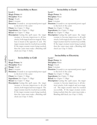 Invincibility to Bases                                  Invincibility to Earth
                     Level: 8                                                Level: 7
                     Magic Points: 64                                        Magic Points: 56
                     Discipline: Water                                       Discipline: Water
                     Range: Touch                                            Range: Touch
                     Area: 1 creature                                        Area: 1 creature
                     Duration: 2 rounds to an exponential power equal        Duration: 2 rounds to an exponential power equal
                             to the level of the caster                              to the level of the caster
                     Chant: See Chapter 11: Magic                            Chant: See Chapter 11: Magic
                     Ingredients: See Chapter 11: Magic                      Ingredients: See Chapter 11: Magic
                     Ritual: See Chapter 11: Magic                           Ritual: See Chapter 11: Magic
                     Description: Casting this spell causes the target       Description: Casting this spell causes the target
                             creature to become impervious to all base               creature to become impervious to all earth
                             attacks, both magical and non-magical. Here,            attacks, both magical and non-magical. The
                             base is meant as the opposite of acid. The              target creature must be touched successfully.
                             target creature must be touched successfully.           If the target creature resists being touched,
                             If the target creature resists being touched,           then the caster must make a Brawling skill
                             then the caster must make a Brawling skill              check (see Chap. 8: Skills).
                             check (see Chap. 8: Skills).

                                                                                      Invincibility to Electricity
Chapter 12: Spells




                                  Invincibility to Cold                    Level: 7
                     Level: 7                                              Magic Points: 56
                     Magic Points: 56                                      Discipline: Water
                     Discipline: Water                                     Range: Touch
                     Range: Touch                                          Area: 1 creature
                     Area: 1 creature                                      Duration: 2 rounds to an exponential power equal
                     Duration: 2 rounds to an exponential power equal              to the level of the caster
                             to the level of the caster                    Chant: See Chapter 11: Magic
                     Chant: See Chapter 11: Magic                          Ingredients: See Chapter 11: Magic
                     Ingredients: See Chapter 11: Magic                    Ritual: See Chapter 11: Magic
                     Ritual: See Chapter 11: Magic                         Description: Casting this spell causes the target
                     Description: Casting this spell causes the target             creature to become impervious to all elec-
                             creature to become impervious to all cold             trical attacks, both magical and non-magi-
                             attacks, both magical and non-magical. The            cal. The target creature must be touched
                             target creature must be touched successfully.         successfully. If the target creature resists
                             If the target creature resists being touched,         being touched, then the caster must make a
                             then the caster must make a Brawling skill            Brawling skill check (see Chap. 8: Skills).
                             check (see Chap. 8: Skills).




                                                                         600
 