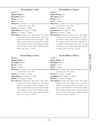 Invincibility to Fire                                  Invincibility to Poison
Level: 7                                                Level: 9
Magic Points: 56                                        Magic Points: 270
Discipline: Water                                       Discipline: Water
Range: Touch                                            Range: Touch
Area: 1 creature                                        Area: 1 creature
Duration: 2 rounds to an exponential power equal        Duration: 2 rounds to an exponential power equal
        to the level of the caster                              to the level of the caster
Chant: See Chapter 11: Magic                            Chant: See Chapter 11: Magic
Ingredients: See Chapter 11: Magic                      Ingredients: See Chapter 11: Magic
Ritual: See Chapter 11: Magic                           Ritual: See Chapter 11: Magic
Description: Casting this spell causes the target       Description: Casting this spell causes the target
        creature to become impervious to all fire at-           creature to become impervious to all poi-
        tacks, both magical and non-magical. The                son attacks, both magical and non-magical.
        target creature must be touched successfully.           The target creature must be touched suc-
        If the target creature resists being touched,           cessfully. If the target creature resists being
        then the caster must make a Brawling skill              touched, then the caster must make a Brawl-
        check (see Chap. 8: Skills).                            ing skill check (see Chap. 8: Skills).




                                                                                                                  Chapter 12: Spells
             Invincibility to Gaze                                   Invincibility to Water
Level: 8                                                Level: 7
Magic Points: 64                                        Magic Points: 56
Discipline: Water                                       Discipline: Water
Range: Touch                                            Range: Touch
Area: 1 creature                                        Area: 1 creature
Duration: 2 rounds to an exponential power equal        Duration: 2 rounds to an exponential power equal
        to the level of the caster                              to the level of the caster
Chant: See Chapter 11: Magic                            Chant: See Chapter 11: Magic
Ingredients: See Chapter 11: Magic                      Ingredients: See Chapter 11: Magic
Ritual: See Chapter 11: Magic                           Ritual: See Chapter 11: Magic
Description: Casting this spell causes the target       Description: Casting this spell causes the target
        creature to become impervious to all gaze               creature to become impervious to all water
        attacks, both magical and non-magical. The              attacks, both magical and non-magical. The
        target creature must be touched successfully.           target creature must be touched successfully.
        If the target creature resists being touched,           If the target creature resists being touched,
        then the caster must make a Brawling skill              then the caster must make a Brawling skill
        check (see Chap. 8: Skills).                            check (see Chap. 8: Skills).




                                                    601
 