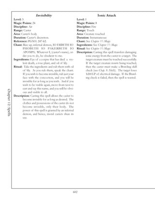 Invisibility                                            Ionic Attack
                     Level: 3                                                 Level: 1
                     Magic Points: 24                                         Magic Points: 8
                     Discipline: Air                                          Discipline: Fire
                     Range: Caster                                            Range: Touch
                     Area: Caster’s body                                      Area: Creature touched
                     Duration: Caster’s discretion.                           Duration: Instantaneous
                     Reference: PGM I. 247-62.                                Chant: See Chapter 11: Magic
                     Chant: Rise up, infernal demon, IO ERBETH IO             Ingredients: See Chapter 11: Magic
                             PHOBETH IO PAKERBETH IO                          Ritual: See Chapter 11: Magic
                             APOMPS; Whatever I, (caster’s name), or-         Description: Casting this spell transfers damaging
                             der you to do, be obedient to me.                        ionic energy from the caster to a target. The
                     Ingredients: Eye of a corpse that has died a vio-                target creature must be touched successfully.
                             lent death, a rose plant, and oil of lily.               If the target creature resists being touched,
                     Ritual: Take the ingredients and rub them with oil               then the caster must make a Brawling skill
                             of lily. As you rub them, speak the chant.               check (see Chap. 8: Skills). The target loses
                             If you wish to become invisible, rub just your           1d10 LP of electrical damage. If the Brawl-
                             face with the concoction, and you will be                ing check is failed, then the spell is wasted.
                             invisible for as long as you wish. And if you
                             wish to be visible again, move from west to
                             east and say this name, and you will be obvi-
Chapter 12: Spells




                             ous and visible to all.
                     Description: Casting this spell allows the caster to
                             become invisible for as long as desired. The
                             clothes and possessions of the caster do not
                             become invisible, only their body. The
                             power of this spell is granted by an infernal
                             demon, and hence, moral casters shun its
                             use.




                                                                          602
 