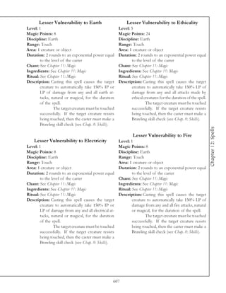 Lesser Vulnerability to Earth                        Lesser Vulnerability to Ethicality
Level: 1                                               Level: 3
Magic Points: 8                                        Magic Points: 24
Discipline: Earth                                      Discipline: Earth
Range: Touch                                           Range: Touch
Area: 1 creature or object                             Area: 1 creature or object
Duration: 2 rounds to an exponential power equal       Duration: 2 rounds to an exponential power equal
        to the level of the caster                             to the level of the caster
Chant: See Chapter 11: Magic                           Chant: See Chapter 11: Magic
Ingredients: See Chapter 11: Magic                     Ingredients: See Chapter 11: Magic
Ritual: See Chapter 11: Magic                          Ritual: See Chapter 11: Magic
Description: Casting this spell causes the target      Description: Casting this spell causes the target
        creature to automatically take 150% IP or              creature to automatically take 150% LP of
        LP of damage from any and all earth at-                damage from any and all attacks made by
        tacks, natural or magical, for the duration            ethical creatures for the duration of the spell.
        of the spell.                                                   The target creature must be touched
                The target creature must be touched            successfully. If the target creature resists
        successfully. If the target creature resists           being touched, then the caster must make a
        being touched, then the caster must make a             Brawling skill check (see Chap. 8: Skills).
        Brawling skill check (see Chap. 8: Skills).




                                                                                                                  Chapter 12: Spells
                                                                Lesser Vulnerability to Fire
    Lesser Vulnerability to Electricity                Level: 1
Level: 1                                               Magic Points: 8
Magic Points: 8                                        Discipline: Earth
Discipline: Earth                                      Range: Touch
Range: Touch                                           Area: 1 creature or object
Area: 1 creature or object                             Duration: 2 rounds to an exponential power equal
Duration: 2 rounds to an exponential power equal               to the level of the caster
        to the level of the caster                     Chant: See Chapter 11: Magic
Chant: See Chapter 11: Magic                           Ingredients: See Chapter 11: Magic
Ingredients: See Chapter 11: Magic                     Ritual: See Chapter 11: Magic
Ritual: See Chapter 11: Magic                          Description: Casting this spell causes the target
Description: Casting this spell causes the target              creature to automatically take 150% LP of
        creature to automatically take 150% IP or              damage from any and all fire attacks, natural
        LP of damage from any and all electrical at-           or magical, for the duration of the spell.
        tacks, natural or magical, for the duration                    The target creature must be touched
        of the spell.                                          successfully. If the target creature resists
                The target creature must be touched            being touched, then the caster must make a
        successfully. If the target creature resists           Brawling skill check (see Chap. 8: Skills).
        being touched, then the caster must make a
        Brawling skill check (see Chap. 8: Skills).




                                                   607
 