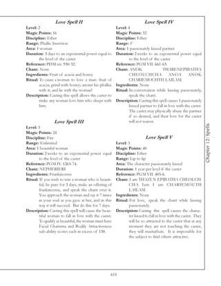 Love Spell II                                           Love Spell IV
Level: 2                                               Level: 4
Magic Points: 16                                       Magic Points: 32
Discipline: Ether                                      Discipline: Ether
Range: Phallic Insertion                               Range: 1’
Area: 1 woman                                          Area: 1 passionately kissed partner
Duration: 3 days to an exponential power equal to      Duration: 2 weeks to an exponential power equal
        the level of the caster                                to the level of the caster
Reference: PDM xiv. 930-32.                            Reference: PGM VII. 661-63.
Chant: None                                            Chant: ANOK                   THARENEPIBATHA
Ingredients: Fruit of acacia and honey                         CHEOUCHCHA ANOA ANOK
Ritual: To cause a woman to love a man: fruit of               CHARIEMOCHTH LAILAM.
        acacia; grind with honey; anoint his phallus   Ingredients: None
        with it; and lie with the woman!               Ritual: In conversation while kissing passionately,
Description: Casting this spell allows the caster to           speak the chant.
        make any woman love him who sleeps with        Description: Casting this spell causes 1 passionately
        him.                                                   kissed partner to fall in love with the caster.
                                                               The caster may physically abuse the partner
                                                               if so desired, and their love for the caster
                 Love Spell III                                will not waiver.




                                                                                                                  Chapter 12: Spells
Level: 3
Magic Points: 24
Discipline: Fire                                                          Love Spell V
Range: Unlimited                                       Level: 5
Area: 1 beautiful woman                                Magic Points: 40
Duration: 2 weeks to an exponential power equal        Discipline: Ether
        to the level of the caster                     Range: Lip to lip
Reference: PGM IV. 1265-74.                            Area: The character passionately kissed
Chant: NEPHERIERI                                      Duration: 1 year per level if the caster
Ingredients: Frankincense                              Reference: PGM VII. 405-6.
Ritual: If you wish to win a woman who is beauti-      Chant: I am THAZI N EPIBATHA CHEOUCH
        ful, be pure for 3 days, make an offering of           CHA Iam I am CHARIEMOUTH
        frankincense, and speak the chant over it.             LAILAM.
        You approach the woman and say it 7 times      Ingredients: None
        in your soul as you gaze at her, and in this   Ritual: For love, speak the chant while kissing
        way it will succeed. But do this for 7 days.           passionately.
Description: Casting this spell will cause the beau-   Description: Casting this spell causes the charac-
        tiful woman to fall in love with the caster.           ter kissed to fall in love with the caster. They
        To qualify as beautiful, the woman must have           will be so attracted to the caster that at any
        Facial Charisma and Bodily Attractiveness              moment they are not touching the caster,
        sub-ability scores each in excess of 130.              they will masturbate. It is impossible for
                                                               the subject to find others attractive.




                                                   611
 