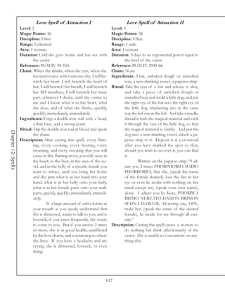 Love Spell of Attraction I                               Love Spell of Attraction II
                     Level: 2                                                  Level: 3
                     Magic Points: 16                                          Magic Points: 24
                     Discipline: Ether                                         Discipline: Ether
                     Range: Unlimited                                          Range: 1 mile
                     Area: 1 woman                                             Area: 1 woman
                     Duration: Until she goes home and has sex with            Duration: 3 days to an exponential power equal to
                             the caster.                                               the level of the caster
                     Reference: PGM IV. 94-153.                                Reference: PGM IV. 2943-66.
                     Chant: When she drinks, when she eats, when she           Chant: None
                             has intercourse with someone else, I will be-     Ingredients: A bat, unbaked dough or unmelted
                             witch her heart, I will bewitch the heart of              wax, a new drinking vessel, a papyrus strip
                             her, I will bewitch her breath, I will bewitch    Ritual: Take the eyes of a bat and release it alive,
                             her 365 members, I will bewitch her inner                 and take a piece of unbaked dough or
                             part...wherever I desire, until she comes to              unmelted wax and mold a little dog; and put
                             me and I know what is in her heart, what                  the right eye of the bat into the right eye of
                             she does, and of what she thinks, quickly,                the little dog, implanting also in the same
                             quickly; immediately, immediately.                        way the left one in the left. And take a needle,
                     Ingredients: Forge a double iron nail with a head,                thread it with the magical material and stick
                             a thin base, and a strong point.                          it through the eyes of the little dog, so that
                     Ritual: Dip the double iron nail in blood and speak               the magical material is visible. And put the
Chapter 12: Spells




                             the chant.                                                dog into a new drinking vessel, attach a pa-
                     Description: After casting this spell, every flam-                pyrus strip to it. Deposit it at a crossroad
                             ing, every cooking, every heating, every                  after you have marked the spot so that,
                             steaming, and every sweating that you will                should you wish to recover it, you can find
                             cause in this flaming stove, you will cause in            it.
                             the heart, in the liver, in the area of the na-                    Written on the papyrus strip: “I ad-
                             vel, and in the belly of a specific female you            jure you 3 times PHORPHORBA BAIBO
                             want to attract, until you bring her home                 PHORBORBA, that she, (speak the name
                             and she puts what is in her hand into your                of the female desired), lose the fire in her
                             hand, what is in her belly onto your belly,               eye or even lie awake with nothing on her
                             what is in her female parts onto your male                mind except me, (speak your own name),
                             parts, quickly, quickly; immediately, immedi-             alone. I adjure you by Kore, PHORBEA
                             ately.                                                    BRIMO NEREATO DAMON BRIMON
                                      If a large amount of saliva forms in             SEDNA DARDAR, All-seeing one, OPE,
                             your mouth as you speak, understand that                  make her, (speak the name of the desired
                             she is distressed, wants to talk to you, and is           female), lie awake for me through all eter-
                             lovesick; if you yawn frequently, she wants               nity.”
                             to come to you. But if you sneeze 2 times         Description: Casting this spell causes a woman to
                             or more, she is in good health, unafflicted               do nothing but think affectionately of the
                             by the love charm, and is returning to where              caster. She is unable to concentrate on any-
                             she lives. If you have a headache and are                 thing else.
                             crying, she is distressed, lovesick, or even
                             dying.




                                                                           612
 