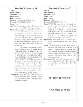 Love Spell of Attraction III                               Love Spell of Attraction IV
Level: 3                                                  Level: 4
Magic Points: 24                                          Magic Points: 32
Discipline: Ether                                         Discipline: Ether
Range: 1 mile                                             Range: 1 mile
Area: 1 character                                         Area: 1 female
Duration: 1 hour per level of the caster                  Duration: 1 day
Reference: PGM XXXVI. 69-101.                             Reference: PGM XXXVI. 361-71.
Chant: None                                               Chant: SISISOTH, attract to me her, (speak her
Ingredients: A pure papyrus, blood of an ass, and                 name) on this very day, in this very hour,
        magical material (see below), vinegar gum                 because I adjure you by the name
Ritual: Take a pure papyrus and with blood of an                  CHYCHACHAMER                      MEROUTH
        ass write the following names, and put in                 CHMEMINOUTH THIONTHOUTH
        the magical material (such as her hair, cloth-            PHIOPHAO BELECHAS AAA EEE EEE
        ing, or other possession) from the woman                  L’ S’ S’ S’ N’ N’. Attract her, (speak her
        you desire. Smear the strip of papyrus with               name), to (speak your own name).
        moistened vinegar gum and glue it to the          Ingredients: The skin of an ass, a silurus (a par-
        dry vaulted vapor room of a bath, and you                 ticular kind of common fish), and a dead
        will marvel. But watch yourself so that you               dog.
        are not struck.                                   Ritual: Take the skin of an ass and write the fol-




                                                                                                                      Chapter 12: Spells
                  The writing is this: Come, he who               lowing in the blood from the womb of a
        sits on top of the gate, IO ERBETH IO                     silurus (a particular kind of common fish)
        PAKERBETH IO BALCHOSETH IO                                after mixing in the juice of the plant Sarapis.
        APOMPS IO SESENRO IO BIMAT                                After speaking the chant, place it in the
        IAKOUMBIAI ABERRAMENTHO                                   mouth of a dead dog, and it will attract her
        OULER THEXANAX ETHRELUOOTH                                in the same hour.
        MEMAREBA TOU SETH, as you are in                  Description: This spell works on the same day it is
        flames and on fire, so also the soul, the heart           cast. For 1 day, this female will love the caster
        of her, (write the name of the desired char-              so much, there is nothing she will not do
        acter), whom (write the name of the desired               for the caster.
        person’s mother) bore, until she comes lov-
        ing me, (write your own name), and glues
        her female pudenda to my male one, imme-
        diately, immediately; quickly, quickly.
Description: Casting this spell attracts men to
        women, women to men, and makes virgins
        rush out of their homes. This spell causes                 APUDNE.TE.VEL.ME
        lust more than love.




                                                                    Your place or mine?




                                                      613
 