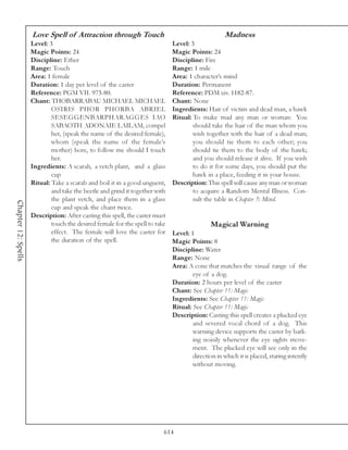 Love Spell of Attraction through Touch                                         Madness
                     Level: 3                                                 Level: 3
                     Magic Points: 24                                         Magic Points: 24
                     Discipline: Ether                                        Discipline: Fire
                     Range: Touch                                             Range: 1 mile
                     Area: 1 female                                           Area: 1 character’s mind
                     Duration: 1 day per level of the caster                  Duration: Permanent
                     Reference: PGM VII. 973-80.                              Reference: PDM xiv. 1182-87.
                     Chant: THOBARRABAU MICHAEL MICHAEL                       Chant: None
                             OSIRIS PHOR PHORBA ABRIEL                        Ingredients: Hair of victim and dead man, a hawk
                             SESEGGENBARPHARAGGES IAO                         Ritual: To make mad any man or woman: You
                             SABAOTH ADONAIE LAILAM, compel                           should take the hair of the man whom you
                             her, (speak the name of the desired female),             wish together with the hair of a dead man;
                             whom (speak the name of the female’s                     you should tie them to each other; you
                             mother) bore, to follow me should I touch                should tie them to the body of the hawk;
                             her.                                                     and you should release it alive. If you wish
                     Ingredients: A scarab, a vetch plant, and a glass                to do it for some days, you should put the
                             cup                                                      hawk in a place, feeding it in your house.
                     Ritual: Take a scarab and boil it in a good unguent,     Description: This spell will cause any man or woman
                             and take the beetle and grind it together with           to acquire a Random Mental Illness. Con-
                             the plant vetch, and place them in a glass               sult the table in Chapter 5: Mind.
Chapter 12: Spells




                             cup and speak the chant twice.
                     Description: After casting this spell, the caster must
                             touch the desired female for the spell to take                   Magical Warning
                             effect. The female will love the caster for      Level: 1
                             the duration of the spell.                       Magic Points: 8
                                                                              Discipline: Water
                                                                              Range: None
                                                                              Area: A cone that matches the visual range of the
                                                                                      eye of a dog.
                                                                              Duration: 2 hours per level of the caster
                                                                              Chant: See Chapter 11: Magic
                                                                              Ingredients: See Chapter 11: Magic
                                                                              Ritual: See Chapter 11: Magic
                                                                              Description: Casting this spell creates a plucked eye
                                                                                      and severed vocal chord of a dog. This
                                                                                      warning device supports the caster by bark-
                                                                                      ing noisily whenever the eye sights move-
                                                                                      ment. The plucked eye will see only in the
                                                                                      direction in which it is placed, staring intently
                                                                                      without moving.




                                                                          614
 
