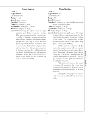 Martyrization                                             Mass Bidding
Level: 8                                                   Level: 5
Magic Points: 64                                           Magic Points: 40
Discipline: Ether                                          Discipline: Ether
Range: Touch                                               Range: 100’
Area: 1 target creature                                    Area: 100 creatures
Duration: Permanent                                        Duration: 2 hours to an exponential power equal
Chant: See Chapter 11: Magic                                       to the level of the caster
Ingredients: See Chapter 11: Magic                         Chant: See Chapter 11: Magic
Ritual: See Chapter 11: Magic                              Ingredients: See Chapter 11: Magic
Description: Casting this spell causes a target            Ritual: See Chapter 11: Magic
        creature, upon death, to become a martyr.          Description: Casting this spell causes 100 target
        The target creature must be touched suc-                   creatures closest to a point designated by the
        cessfully. If the target creature resists being            caster to become subservient to the bidding
        touched, then the caster must make a Brawl-                of the caster. The target creatures may be
        ing skill check (see Chap. 8: Skills). A sizable           able to avoid the effects of the spell if they
        percentage of the nearest population who                   pass a Drive check at TH 26.
        is aware of the death of the target creature                        While under the influence of the
        will martyrize them. Circumstances vary, but               caster, the target creatures will not commit
        if the target creature dies a public death in a            suicide, but may be more apt to harm them-




                                                                                                                    Chapter 12: Spells
        city, about 100,000 characters will martyrize              selves than usual. Generally, they will feel
        them after death. The exact effect is deter-               compelled to please the caster by doing the
        mined by the Aedile, but it is common for                  caster’s bidding without question. The tar-
        cults to form for a martyr.                                get creatures of this spell are dominated
                                                                   mentally by the caster.
                                                                            When the spell expires, the target
                                                                   creatures will remember the events that
                                                                   ocurred during this spell. However, these
                                                                   memories will seem disoriented, as if from
                                                                   a dream.
                                                                            Perhaps the most popular use of this
                                                                   spell is to raise a military force or create a
                                                                   mob.




                                                       615
 