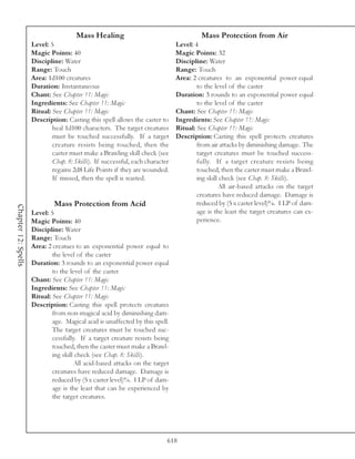 Mass Healing                                      Mass Protection from Air
                     Level: 5                                                  Level: 4
                     Magic Points: 40                                          Magic Points: 32
                     Discipline: Water                                         Discipline: Water
                     Range: Touch                                              Range: Touch
                     Area: 1d100 creatures                                     Area: 2 creatures to an exponential power equal
                     Duration: Instantaneous                                           to the level of the caster
                     Chant: See Chapter 11: Magic                              Duration: 3 rounds to an exponential power equal
                     Ingredients: See Chapter 11: Magic                                to the level of the caster
                     Ritual: See Chapter 11: Magic                             Chant: See Chapter 11: Magic
                     Description: Casting this spell allows the caster to      Ingredients: See Chapter 11: Magic
                             heal 1d100 characters. The target creatures       Ritual: See Chapter 11: Magic
                             must be touched successfully. If a target         Description: Casting this spell protects creatures
                             creature resists being touched, then the                  from air attacks by diminishing damage. The
                             caster must make a Brawling skill check (see              target creatures must be touched success-
                             Chap. 8: Skills). If successful, each character           fully. If a target creature resists being
                             regains 2d8 Life Points if they are wounded.              touched, then the caster must make a Brawl-
                             If missed, then the spell is wasted.                      ing skill check (see Chap. 8: Skills).
                                                                                                All air-based attacks on the target
                                                                                       creatures have reduced damage. Damage is
                              Mass Protection from Acid                                reduced by (5 x caster level)%. 1 LP of dam-
Chapter 12: Spells




                     Level: 5                                                          age is the least the target creatures can ex-
                     Magic Points: 40                                                  perience.
                     Discipline: Water
                     Range: Touch
                     Area: 2 creatues to an exponential power equal to
                             the level of the caster
                     Duration: 3 rounds to an exponential power equal
                             to the level of the caster
                     Chant: See Chapter 11: Magic
                     Ingredients: See Chapter 11: Magic
                     Ritual: See Chapter 11: Magic
                     Description: Casting this spell protects creatures
                             from non-magical acid by diminishing dam-
                             age. Magical acid is unaffected by this spell.
                             The target creatures must be touched suc-
                             cessfully. If a target creature resists being
                             touched, then the caster must make a Brawl-
                             ing skill check (see Chap. 8: Skills).
                                      All acid-based attacks on the target
                             creatures have reduced damage. Damage is
                             reduced by (5 x caster level)%. 1 LP of dam-
                             age is the least that can be experienced by
                             the target creatures.




                                                                           618
 