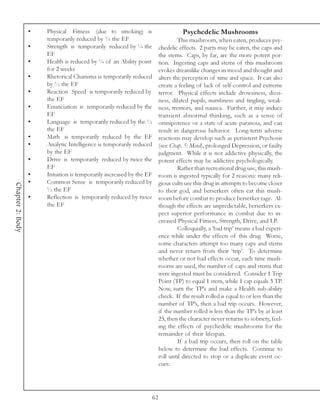 •   Physical Fitness (due to smoking) is                          Psychedelic Mushrooms
                      temporarily reduced by ¼ the EF                              This mushroom, when eaten, produces psy-
                  •   Strength is temporarily reduced by ¼ the            chedelic effects. 2 parts may be eaten, the caps and
                      EF                                                  the stems. Caps, by far, are the more potent por-
                  •   Health is reduced by ¼ of an Ability point          tion. Ingesting caps and stems of this mushroom
                      for 2 weeks                                         evokes dreamlike changes in mood and thought and
                  •   Rhetorical Charisma is temporarily reduced          alters the perception of time and space. It can also
                      by ½ the EF                                         create a feeling of lack of self-control and extreme
                  •   Reaction Speed is temporarily reduced by            terror. Physical effects include drowsiness, dizzi-
                      the EF                                              ness, dilated pupils, numbness and tingling, weak-
                  •   Enunciation is temporarily reduced by the           ness, tremors, and nausea. Further, it may induce
                      EF                                                  transient abnormal thinking, such as a sense of
                  •   Language is temporarily reduced by the ½            omnipotence or a state of acute paranoia, and can
                      the EF                                              result in dangerous behavior. Long-term adverse
                  •   Math is temporarily reduced by the EF               reactions may develop such as persistent Psychosis
                  •   Analytic Intelligence is temporarily reduced        (see Chap. 5: Mind), prolonged Depression, or faulty
                      by the EF                                           judgment. While it is not addictive physically, the
                  •   Drive is temporarily reduced by twice the           potent effects may be addictive psychologically.
                      EF                                                           Rather than recreational drug use, this mush-
                  •   Intuition is temporarily increased by the EF        room is ingested typically for 2 reasons: many reli-
                  •   Common Sense is temporarily reduced by              gious cults use this drug in attempts to become closer
Chapter 2: Body




                      ½ the EF                                            to their god, and berserkers often eat this mush-
                  •   Reflection is temporarily reduced by twice          room before combat to produce berserker rage. Al-
                      the EF                                              though the effects are unpredictable, berserkers ex-
                                                                          pect superior performance in combat due to in-
                                                                          creased Physical Fitness, Strength, Drive, and LP.
                                                                                   Colloquially, a ‘bad trip’ means a bad experi-
                                                                          ence while under the effects of this drug. Worse,
                                                                          some characters attempt too many caps and stems
                                                                          and never return from their ‘trip’. To determine
                                                                          whether or not bad effects occur, each time mush-
                                                                          rooms are used, the number of caps and stems that
                                                                          were ingested must be considered. Consider 1 Trip
                                                                          Point (TP) to equal 1 stem, while 1 cap equals 3 TP.
                                                                          Now, sum the TP’s and make a Health sub-ability
                                                                          check. If the result rolled is equal to or less than the
                                                                          number of TP’s, then a bad trip occurs. However,
                                                                          if the number rolled is less than the TP’s by at least
                                                                          25, then the character never returns to sobriety, feel-
                                                                          ing the effects of psychedelic mushrooms for the
                                                                          remainder of their lifespan.
                                                                                   If a bad trip occurs, then roll on the table
                                                                          below to determine the bad effects. Continue to
                                                                          roll until directed to stop or a duplicate event oc-
                                                                          curs:




                                                                     62
 