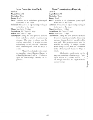 Mass Protection from Earth                            Mass Protection from Electricity
Level: 4                                                 Level: 4
Magic Points: 32                                         Magic Points: 32
Discipline: Water                                        Discipline: Water
Range: Touch                                             Range: Touch
Area: 2 creatures to an exponential power equal          Area: 2 creatures to an exponential power equal
        to the level of the caster                               to the level of the caster
Duration: 3 rounds to an exponential power equal         Duration: 3 rounds to an exponential power equal
        to the level of the caster                               to the level of the caster
Chant: See Chapter 11: Magic                             Chant: See Chapter 11: Magic
Ingredients: See Chapter 11: Magic                       Ingredients: See Chapter 11: Magic
Ritual: See Chapter 11: Magic                            Ritual: See Chapter 11: Magic
Description: Casting this spell protects creatures       Description: Casting this spell protects creatures
        from earth-based attacks by diminishing                  from non-magical electricity by diminishing
        damage. The target creatures must be                     damage. Magical electricity is unaffected by
        touched successfully. If a target creature               this spell. The target creatures must be
        resists being touched, then the caster must              touched successfully. If a target creature
        make a Brawling skill check (see Chap. 8:                resists being touched, then the caster must
        Skills).                                                 make a Brawling skill check (see Chap. 8:
                 All earth-based attacks on the target           Skills).




                                                                                                                 Chapter 12: Spells
        creatures have reduced damage. Damage is                          All electricity-based attacks on the
        reduced by (5 x caster level)%. 1 LP of dam-             target creatures have reduced damage. Dam-
        age is the least the target creatures can ex-            age is reduced by (5 x caster level)%. 1 LP
        perience.                                                of damage is the least the target creatures
                                                                 can experience.




                                                     621
 