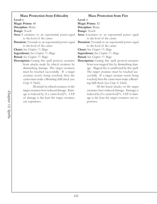 Mass Protection from Ethicality                                Mass Protection from Fire
                     Level: 6                                                   Level: 4
                     Magic Points: 48                                           Magic Points: 32
                     Discipline: Water                                          Discipline: Water
                     Range: Touch                                               Range: Touch
                     Area: 2 creatures to an exponential power equal            Area: 2 creatures to an exponential power equal
                             to the level of the caster                                 to the level of the caster
                     Duration: 3 rounds to an exponential power equal           Duration: 3 rounds to an exponential power equal
                             to the level of the caster                                 to the level of the caster
                     Chant: See Chapter 11: Magic                               Chant: See Chapter 11: Magic
                     Ingredients: See Chapter 11: Magic                         Ingredients: See Chapter 11: Magic
                     Ritual: See Chapter 11: Magic                              Ritual: See Chapter 11: Magic
                     Description: Casting this spell protects creatures         Description: Casting this spell protects creatures
                             from attacks made by ethical creatures by                  from non-magical fire by diminishing dam-
                             diminishing damage. The target creatures                   age. Magical fire is unaffected by this spell.
                             must be touched successfully. If a target                  The target creatures must be touched suc-
                             creature resists being touched, then the                   cessfully. If a target creature resists being
                             caster must make a Brawling skill check (see               touched, then the caster must make a Brawl-
                             Chap. 8: Skills).                                          ing skill check (see Chap. 8: Skills).
                                      All attacks by ethical creatures on the                    All fire-based attacks on the target
                             target creatures have reduced damage. Dam-                 creatures have reduced damage. Damage is
Chapter 12: Spells




                             age is reduced by (5 x caster level)%. 1 LP                reduced by (5 x caster level)%. 1 LP of dam-
                             of damage is the least the target creatures                age is the least the target creatures can ex-
                             can experience.                                            perience.




                                                                            622
 