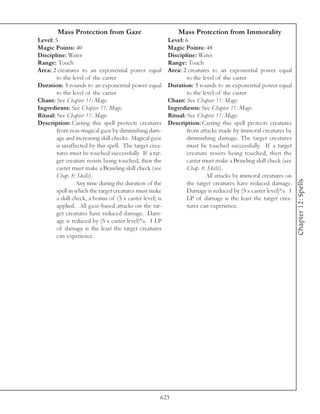 Mass Protection from Gaze                             Mass Protection from Immorality
Level: 5                                                  Level: 6
Magic Points: 40                                          Magic Points: 48
Discipline: Water                                         Discipline: Water
Range: Touch                                              Range: Touch
Area: 2 creatures to an exponential power equal           Area: 2 creatures to an exponential power equal
        to the level of the caster                                to the level of the caster
Duration: 3 rounds to an exponential power equal          Duration: 3 rounds to an exponential power equal
        to the level of the caster                                to the level of the caster
Chant: See Chapter 11: Magic                              Chant: See Chapter 11: Magic
Ingredients: See Chapter 11: Magic                        Ingredients: See Chapter 11: Magic
Ritual: See Chapter 11: Magic                             Ritual: See Chapter 11: Magic
Description: Casting this spell protects creatures        Description: Casting this spell protects creatures
        from non-magical gaze by diminishing dam-                 from attacks made by immoral creatures by
        age and increasing skill checks. Magical gaze             diminishing damage. The target creatures
        is unaffected by this spell. The target crea-             must be touched successfully. If a target
        tures must be touched successfully. If a tar-             creature resists being touched, then the
        get creature resists being touched, then the              caster must make a Brawling skill check (see
        caster must make a Brawling skill check (see              Chap. 8: Skills).
        Chap. 8: Skills).                                                 All attacks by immoral creatures on




                                                                                                                 Chapter 12: Spells
                 Any time during the duration of the              the target creatures have reduced damage.
        spell in which the target creatures must make             Damage is reduced by (5 x caster level)%. 1
        a skill check, a bonus of (5 x caster level) is           LP of damage is the least the target crea-
        applied. All gaze-based attacks on the tar-               tures can experience.
        get creatures have reduced damage. Dam-
        age is reduced by (5 x caster level)%. 1 LP
        of damage is the least the target creatures
        can experience.




                                                      623
 