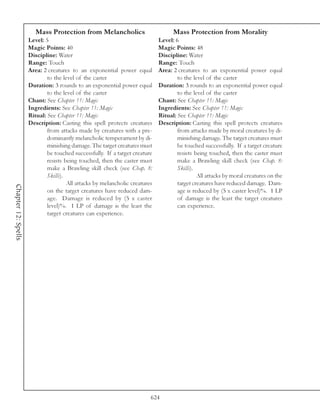 Mass Protection from Melancholics                          Mass Protection from Morality
                     Level: 5                                                Level: 6
                     Magic Points: 40                                        Magic Points: 48
                     Discipline: Water                                       Discipline: Water
                     Range: Touch                                            Range: Touch
                     Area: 2 creatures to an exponential power equal         Area: 2 creatures to an exponential power equal
                             to the level of the caster                              to the level of the caster
                     Duration: 3 rounds to an exponential power equal        Duration: 3 rounds to an exponential power equal
                             to the level of the caster                              to the level of the caster
                     Chant: See Chapter 11: Magic                            Chant: See Chapter 11: Magic
                     Ingredients: See Chapter 11: Magic                      Ingredients: See Chapter 11: Magic
                     Ritual: See Chapter 11: Magic                           Ritual: See Chapter 11: Magic
                     Description: Casting this spell protects creatures      Description: Casting this spell protects creatures
                             from attacks made by creatures with a pre-              from attacks made by moral creatures by di-
                             dominantly melancholic temperament by di-               minishing damage. The target creatures must
                             minishing damage. The target creatures must             be touched successfully. If a target creature
                             be touched successfully. If a target creature           resists being touched, then the caster must
                             resists being touched, then the caster must             make a Brawling skill check (see Chap. 8:
                             make a Brawling skill check (see Chap. 8:               Skills).
                             Skills).                                                         All attacks by moral creatures on the
                                      All attacks by melancholic creatures           target creatures have reduced damage. Dam-
Chapter 12: Spells




                             on the target creatures have reduced dam-               age is reduced by (5 x caster level)%. 1 LP
                             age. Damage is reduced by (5 x caster                   of damage is the least the target creatures
                             level)%. 1 LP of damage is the least the                can experience.
                             target creatures can experience.




                                                                         624
 