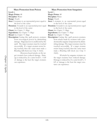 Mass Protection from Poison                            Mass Protection from Sanguines
                     Level: 6                                                 Level: 5
                     Magic Points: 48                                         Magic Points: 40
                     Discipline: Water                                        Discipline: Water
                     Range: Touch                                             Range: Touch
                     Area: 2 creatures to an exponential power equal to       Area: 2 creatures to an exponential power equal
                             the level of the caster                                  to the level of the caster
                     Duration: 3 rounds to an exponential power equal         Duration: 3 rounds to an exponential power equal
                             to the level of the caster                               to the level of the caster
                     Chant: See Chapter 11: Magic                             Chant: See Chapter 11: Magic
                     Ingredients: See Chapter 11: Magic                       Ingredients: See Chapter 11: Magic
                     Ritual: See Chapter 11: Magic                            Ritual: See Chapter 11: Magic
                     Description: Casting this spell protects creatures       Description: Casting this spell protects creatures
                             from non-magical poison by diminishing                   from attacks made by creatures with a pre-
                             damage. Magical poison is unaffected by this             dominantly sanguine temperament by dimin-
                             spell. The target creatures must be touched              ishing damage. The target creatures must be
                             successfully. If a target creature resists be-           touched successfully. If a target creature
                             ing touched, then the caster must make a                 resists being touched, then the caster must
                             Brawling skill check (see Chap. 8: Skills).              make a Brawling skill check (see Chap. 8:
                                      All poison-based attacks on the tar-            Skills).
                             get creatures have reduced damage. Dam-                           All attacks by sanguine creatures on
Chapter 12: Spells




                             age is reduced by (5 x caster level)%. 1 LP              the target creatures have reduced damage.
                             of damage is the least the target creatures              Damage is reduced by (5 x caster level)%. 1
                             can experience.                                          LP of damage is the least the target crea-
                                                                                      tures can experience.




                                                                          626
 
