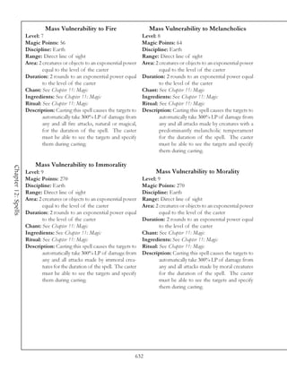 Mass Vulnerability to Fire                          Mass Vulnerability to Melancholics
                     Level: 7                                                  Level: 8
                     Magic Points: 56                                          Magic Points: 64
                     Discipline: Earth                                         Discipline: Earth
                     Range: Direct line of sight                               Range: Direct line of sight
                     Area: 2 creatures or objects to an exponential power      Area: 2 creatures or objects to an exponential power
                             equal to the level of the caster                          equal to the level of the caster
                     Duration: 2 rounds to an exponential power equal          Duration: 2 rounds to an exponential power equal
                             to the level of the caster                                to the level of the caster
                     Chant: See Chapter 11: Magic                              Chant: See Chapter 11: Magic
                     Ingredients: See Chapter 11: Magic                        Ingredients: See Chapter 11: Magic
                     Ritual: See Chapter 11: Magic                             Ritual: See Chapter 11: Magic
                     Description: Casting this spell causes the targets to     Description: Casting this spell causes the targets to
                             automatically take 300% LP of damage from                 automatically take 300% LP of damage from
                             any and all fire attacks, natural or magical,             any and all attacks made by creatures with a
                             for the duration of the spell. The caster                 predominantly melancholic temperament
                             must be able to see the targets and specify               for the duration of the spell. The caster
                             them during casting.                                      must be able to see the targets and specify
                                                                                       them during casting.

                         Mass Vulnerability to Immorality
Chapter 12: Spells




                     Level: 9                                                        Mass Vulnerability to Morality
                     Magic Points: 270                                         Level: 9
                     Discipline: Earth                                         Magic Points: 270
                     Range: Direct line of sight                               Discipline: Earth
                     Area: 2 creatures or objects to an exponential power      Range: Direct line of sight
                             equal to the level of the caster                  Area: 2 creatures or objects to an exponential power
                     Duration: 2 rounds to an exponential power equal                  equal to the level of the caster
                             to the level of the caster                        Duration: 2 rounds to an exponential power equal
                     Chant: See Chapter 11: Magic                                      to the level of the caster
                     Ingredients: See Chapter 11: Magic                        Chant: See Chapter 11: Magic
                     Ritual: See Chapter 11: Magic                             Ingredients: See Chapter 11: Magic
                     Description: Casting this spell causes the targets to     Ritual: See Chapter 11: Magic
                             automatically take 300% LP of damage from         Description: Casting this spell causes the targets to
                             any and all attacks made by immoral crea-                 automatically take 300% LP of damage from
                             tures for the duration of the spell. The caster           any and all attacks made by moral creatures
                             must be able to see the targets and specify               for the duration of the spell. The caster
                             them during casting.                                      must be able to see the targets and specify
                                                                                       them during casting.




                                                                           632
 