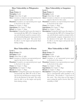 Mass Vulnerability to Phlegmatics                         Mass Vulnerability to Sanguines
Level: 8                                                 Level: 8
Magic Points: 64                                         Magic Points: 64
Discipline: Earth                                        Discipline: Earth
Range: Direct line of sight                              Range: Direct line of sight
Area: 2 creatures or objects to an exponential power     Area: 2 creatures or objects to an exponential power
        equal to the level of the caster                         equal to the level of the caster
Duration: 2 rounds to an exponential power equal         Duration: 2 rounds to an exponential power equal
        to the level of the caster                               to the level of the caster
Chant: See Chapter 11: Magic                             Chant: See Chapter 11: Magic
Ingredients: See Chapter 11: Magic                       Ingredients: See Chapter 11: Magic
Ritual: See Chapter 11: Magic                            Ritual: See Chapter 11: Magic
Description: Casting this spell causes the targets to    Description: Casting this spell causes the targets to
        automatically take 300% LP of damage from                automatically take 300% LP of damage from
        any and all attacks made by creatures with a             any and all attacks made by creatures with a
        predominantly phlegmatic temperament for                 predominantly sanguine temperament for
        the duration of the spell. The caster must               the duration of the spell. The caster must
        be able to see the targets and specify them              be able to see the targets and specify them
        during casting.                                          during casting.




                                                                                                                 Chapter 12: Spells
       Mass Vulnerability to Poison                               Mass Vulnerability to Skill
Level: 9                                                 Level: 9
Magic Points: 270                                        Magic Points: 270
Discipline: Earth                                        Discipline: Earth
Range: Direct line of sight                              Range: Direct line of sight
Area: 2 creatures or objects to an exponential power     Area: 2 creatures to an exponential power equal
        equal to the level of the caster                         to the level of the caster
Duration: 2 rounds to an exponential power equal         Duration: 2 minutes to an exponential power equal
        to the level of the caster                               to the level of the caster
Chant: See Chapter 11: Magic                             Chant: See Chapter 11: Magic
Ingredients: See Chapter 11: Magic                       Ingredients: See Chapter 11: Magic
Ritual: See Chapter 11: Magic                            Ritual: See Chapter 11: Magic
Description: Casting this spell causes the targets to    Description: Casting this spell causes multiple tar-
        automatically take 300% IP or LP of dam-                 gets to automatically suffer penalties to all
        age from any and all poison, natural or magi-            skill checks. The penalty is - 2 per level of
        cal, for the duration of the spell. The caster           the caster. The caster must see the targets
        must be able to see the targets and specify              upon casting the spell to bestow Mass Vul-
        them during casting.                                     nerability to Skill.




                                                     633
 