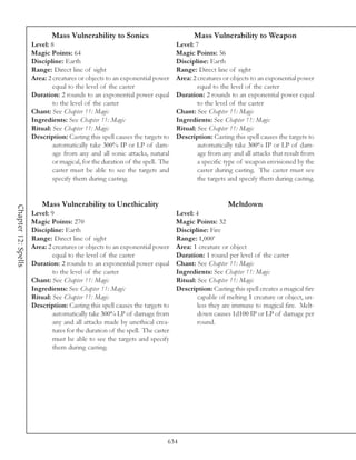 Mass Vulnerability to Sonics                            Mass Vulnerability to Weapon
                     Level: 8                                                  Level: 7
                     Magic Points: 64                                          Magic Points: 56
                     Discipline: Earth                                         Discipline: Earth
                     Range: Direct line of sight                               Range: Direct line of sight
                     Area: 2 creatures or objects to an exponential power      Area: 2 creatures or objects to an exponential power
                             equal to the level of the caster                          equal to the level of the caster
                     Duration: 2 rounds to an exponential power equal          Duration: 2 rounds to an exponential power equal
                             to the level of the caster                                to the level of the caster
                     Chant: See Chapter 11: Magic                              Chant: See Chapter 11: Magic
                     Ingredients: See Chapter 11: Magic                        Ingredients: See Chapter 11: Magic
                     Ritual: See Chapter 11: Magic                             Ritual: See Chapter 11: Magic
                     Description: Casting this spell causes the targets to     Description: Casting this spell causes the targets to
                             automatically take 300% IP or LP of dam-                  automatically take 300% IP or LP of dam-
                             age from any and all sonic attacks, natural               age from any and all attacks that result from
                             or magical, for the duration of the spell. The            a specific type of weapon envisioned by the
                             caster must be able to see the targets and                caster during casting. The caster must see
                             specify them during casting.                              the targets and specify them during casting.


                         Mass Vulnerability to Unethicality                                        Meltdown
Chapter 12: Spells




                     Level: 9                                                  Level: 4
                     Magic Points: 270                                         Magic Points: 32
                     Discipline: Earth                                         Discipline: Fire
                     Range: Direct line of sight                               Range: 1,000’
                     Area: 2 creatures or objects to an exponential power      Area: 1 creature or object
                             equal to the level of the caster                  Duration: 1 round per level of the caster
                     Duration: 2 rounds to an exponential power equal          Chant: See Chapter 11: Magic
                             to the level of the caster                        Ingredients: See Chapter 11: Magic
                     Chant: See Chapter 11: Magic                              Ritual: See Chapter 11: Magic
                     Ingredients: See Chapter 11: Magic                        Description: Casting this spell creates a magical fire
                     Ritual: See Chapter 11: Magic                                     capable of melting 1 creature or object, un-
                     Description: Casting this spell causes the targets to             less they are immune to magical fire. Melt-
                             automatically take 300% LP of damage from                 down causes 1d100 IP or LP of damage per
                             any and all attacks made by unethical crea-               round.
                             tures for the duration of the spell. The caster
                             must be able to see the targets and specify
                             them during casting.




                                                                           634
 