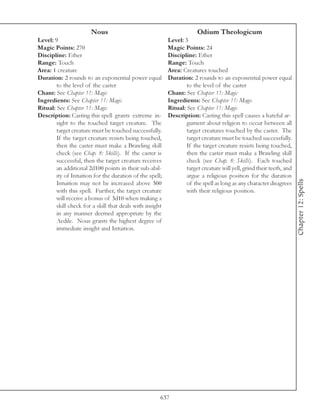 Nous                                            Odium Theologicum
Level: 9                                                  Level: 3
Magic Points: 270                                         Magic Points: 24
Discipline: Ether                                         Discipline: Ether
Range: Touch                                              Range: Touch
Area: 1 creature                                          Area: Creatures touched
Duration: 2 rounds to an exponential power equal          Duration: 2 rounds to an exponential power equal
        to the level of the caster                                to the level of the caster
Chant: See Chapter 11: Magic                              Chant: See Chapter 11: Magic
Ingredients: See Chapter 11: Magic                        Ingredients: See Chapter 11: Magic
Ritual: See Chapter 11: Magic                             Ritual: See Chapter 11: Magic
Description: Casting this spell grants extreme in-        Description: Casting this spell causes a hateful ar-
        sight to the touched target creature. The                 gument about religion to occur between all
        target creature must be touched successfully.             target creatures touched by the caster. The
        If the target creature resists being touched,             target creature must be touched successfully.
        then the caster must make a Brawling skill                If the target creature resists being touched,
        check (see Chap. 8: Skills). If the caster is             then the caster must make a Brawling skill
        successful, then the target creature receives             check (see Chap. 8: Skills). Each touched
        an additional 2d100 points in their sub-abil-             target creature will yell, grind their teeth, and
        ity of Intuition for the duration of the spell;           argue a religious position for the duration




                                                                                                                      Chapter 12: Spells
        Intuition may not be increased above 300                  of the spell as long as any character disagrees
        with this spell. Further, the target creature             with their religious position.
        will receive a bonus of 3d10 when making a
        skill check for a skill that deals with insight
        in any manner deemed appropriate by the
        Aedile. Nous grants the highest degree of
        immediate insight and Intuition.




                                                      637
 