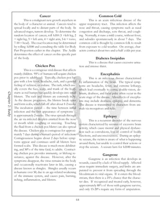 Cancer                                                    Common Cold
                           This is a malignant new growth anywhere in                     This is an acute infectious disease of the
                  the body of a character or animal. Cancers tend to              upper respiratory tract. This infection affects the
                  spread locally and to distant parts of the body. In             nose and throat, causing symptoms such as nasal
                  advanced stages, tumors develop. To determine the               congestion and discharge, sore throat, and cough-
                  random location of cancer, roll 1d10 (1 =left leg, 2            ing. Normally, it runs a mild course, without fever,
                  = right leg, 3 = left arm, 4 = right arm, 5-6 = torso,          and subsides spontaneously in about 7 days. The
                  7-10 = head). The exact location may be determined              common cold is thought by common folk to result
                  by rolling 1d100 and consulting the table for Body              from exposure to cold weather. On average, char-
                  Part Proportion earlier in this chapter. The Aedile             acters contract about two-and-a-half colds per year.
                  determines the effect of cancer on this specific part
                  of the body.                                                                  Diabetes Insipidus
                                                                                          This is a disease that causes excessive urina-
                                     Chicken Pox                                  tion and intense thirst.
                           This is a contagious viral disease that affects
                  mainly children. 95% of humans will acquire chicken                               Encephalitis
                  pox prior to adulthood. Typically, chicken pox be-                      This is an infectious disease characterized
                  gins with a low fever, headache, rash, and a general            by inflammation of the brain. The typical symp-
                  feeling of sickness, or malaise. The rash, which usu-           toms are headache, fever, and extreme lethargy,
                  ally covers the face, scalp, and trunk of the body,             which lead eventually to coma; double-vision, de-
                  starts as red bumps but quickly develops into small
Chapter 2: Body




                                                                                  lirium, deafness, and facial palsy often occur in the
                  blisters. The rash and blisters are extremely itchy.            acute stage of the disease. Aftereffects of encepha-
                  As the disease progresses, the blisters break open              litis may include deafness, epilepsy, and dementia.
                  and form scabs, which fall off after about 1-2 weeks.           The disease is transmitted to characters from ani-
                  The incubation period -- the time between initial               mals via mosquitoes and ticks.
                  infection and the first appearance of symptoms --
                  is approximately 2 weeks. The virus spreads through                                  Epilepsy
                  the air via infected droplets emitted from the nose                      This is a recurrent disorder of the nervous
                  or mouth while coughing or sneezing. Touching                   system characterized by seizures of excessive brain
                  the fluid from a chicken pox blister can also spread            activity, which cause mental and physical dysfunc-
                  the disease. Chicken pox is contagious for approxi-             tion such as convulsions, loss of control of bodily
                  mately 7 days during a human’s period of infection.             functions, and unconsciousness. During an epilep-
                  Contagiousness begins about 2 days before symp-                 tic seizure, the victim is aware of what is happening
                  toms appear and continues until all blisters have               around them, but unable to control their actions or
                  formed scabs. This disease is much more debilitat-              stop the seizure. A seizure lasts for 1d100 minutes.
                  ing, and 50% of the time fatal, to adults. Contract-
                  ing chicken pox provides immunity, or lifelong re-
                                                                                                      Gangrene
                  sistance, against the disease. However, after the
                                                                                           Gangrene is an infection that develops in
                  symptoms disappear, the virus remains in the body
                                                                                  wounds, caused by a lack of blood supply. Affected
                  and occasionally reactivates later in life, causing a
                                                                                  areas require immediate surgery, and limbs are am-
                  disease known as shingles. Shingles usually occurs
                                                                                  putated to prevent it from spreading through the
                  in humans over 50, due to an age-related weakening
                                                                                  bloodstream to vital organs. If it enters the blood-
                  of the immune system, and causes pain, burning,
                                                                                  stream, then there is a 25% chance that the charac-
                  itching, inflammation, and blisters.
                                                                                  ter dies. If recognized and treated early, however,
                                                                                  approximately 80% of those with gangrene survive,
                                                                                  and only 15-20% require any form of amputation.


                                                                             64
 