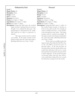 Ordained by God                                                 Oroanal
                     Level: 3                                                 Level: 4
                     Magic Points: 24                                         Magic Points: 32
                     Discipline: Ether                                        Discipline: Earth
                     Range: Touch                                             Range: Touch
                     Area: 1 creature                                         Area: 1 creature
                     Duration: See below                                      Duration: Permanent
                     Chant: See Chapter 11: Magic                             Chant: See Chapter 11: Magic
                     Ingredients: See Chapter 11: Magic                       Ingredients: See Chapter 11: Magic
                     Ritual: See Chapter 11: Magic                            Ritual: See Chapter 11: Magic
                     Description: Casting this spell causes the touched       Description: Casting this spell causes 1 orifice of
                             target creature to interpret the next event as           the touched target creature to function as
                             though it was ordained by their god. The                 both an anus and a mouth. For example, in
                             interpretation is determined by the Aedile.              nature a starfish is Oroanal -- it eats and def-
                             This spell has no effect on agnostics or                 ecates through the same orifice. The target
                             athesits.                                                creature must be touched successfully. If
                                      The target creature must be touched             the target creature resists being touched, then
                             successfully. If the target creature resists             the caster must make a Brawling skill check
                             being touched, then the caster must make a               (see Chap. 8: Skills).
                             Brawling skill check (see Chap. 8: Skills).                       If the caster successfully touches the
                                                                                      target creature, then either the (01-50%) anus
Chapter 12: Spells




                                                                                      or the (51-100%) mouth becomes an
                                                                                      Oroanal orifice. If the anus becomes an
                                                                                      Oroanal orifice, then the mouth will become
                                                                                      sealed shut; defecation will occur as usual,
                                                                                      but food must be shoved into the anus where
                                                                                      it will be digested. If the mouth becomes
                                                                                      an Oroanal orifice, then the anus will be-
                                                                                      come sealed shut; eating will occur as usual,
                                                                                      but defecation emerges from the mouth.




                                                                          640
 