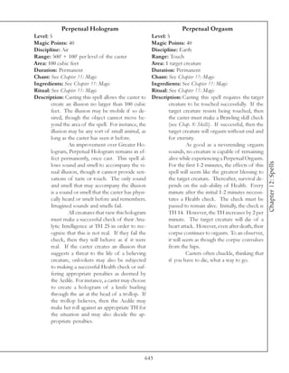 Perpetual Hologram                                         Perpetual Orgasm
Level: 5                                                 Level: 5
Magic Points: 40                                         Magic Points: 40
Discipline: Air                                          Discipline: Earth
Range: 500’ + 100’ per level of the caster               Range: Touch
Area: 100 cubic feet                                     Area: 1 target creature
Duration: Permanent                                      Duration: Permanent
Chant: See Chapter 11: Magic                             Chant: See Chapter 11: Magic
Ingredients: See Chapter 11: Magic                       Ingredients: See Chapter 11: Magic
Ritual: See Chapter 11: Magic                            Ritual: See Chapter 11: Magic
Description: Casting this spell allows the caster to     Description: Casting this spell requires the target
        create an illusion no larger than 100 cubic              creature to be touched successfully. If the
        feet. The illusion may be mobile if so de-               target creature resists being touched, then
        sired, though the object cannot move be-                 the caster must make a Brawling skill check
        yond the area of the spell. For instance, the            (see Chap. 8: Skills). If successful, then the
        illusion may be any sort of small animal, as             target creature will orgasm without end and
        long as the caster has seen it before.                   for eternity.
                 An improvement over Greater Ho-                           As good as a neverending orgasm
        logram, Perpetual Hologram remains in ef-                sounds, no creature is capable of remaining
        fect permanently, once cast. This spell al-              alive while experiencing a Perpetual Orgasm.




                                                                                                                   Chapter 12: Spells
        lows sound and smell to accompany the vi-                For the first 1-2 minutes, the effects of this
        sual illusion, though it cannot provide sen-             spell will seem like the greatest blessing to
        sations of taste or touch. The only sound                the target creature. Thereafter, survival de-
        and smell that may accompany the illusion                pends on the sub-ability of Health. Every
        is a sound or smell that the caster has physi-           minute after the initial 1-2 minutes necessi-
        cally heard or smelt before and remembers.               tates a Health check. The check must be
        Imagined sounds and smells fail.                         passed to remain alive. Initially, the check is
                 All creatures that view this hologram           TH 14. However, the TH increases by 2 per
        must make a successful check of their Ana-               minute. The target creature will die of a
        lytic Intelligence at TH 25 in order to rec-             heart attack. However, even after death, their
        ognize that this is not real. If they fail the           corpse continues to orgasm. To an observer,
        check, then they will behave as if it were               it will seem as though the corpse convulses
        real. If the caster creates an illusion that             from the hips.
        suggests a threat to the life of a believing                       Casters often chuckle, thinking that
        creature, onlookers may also be subjected                if you have to die, what a way to go.
        to making a successful Health check or suf-
        fering appropriate penalties as deemed by
        the Aedile. For instance, a caster may choose
        to create a hologram of a knife hurling
        through the air at the head of a trollop. If
        the trollop believes, then the Aedile may
        make her roll against an appropriate TH for
        the situation and may also decide the ap-
        propriate penalties.




                                                     643
 