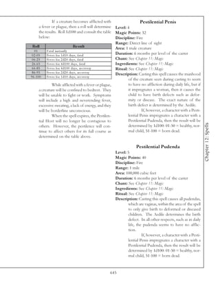If a creature becomes afflicted with                    Pestilential Penis
        a fever or plague, then a roll will determine Level: 4
        the results. Roll 1d100 and consult the table Magic Points: 32
        below:                                             Discipline: Fire
                                                           Range: Direct line of sight
 Roll                                Re s ult              Area: 1 male creature
   01         Fa ta l i nsta ntl y
 0 2 -0 5     Fe v e r for 1 d1 0 da y s, fa ta l          Duration: 6 months per level of the caster
 0 6 -2 5     Fe v e r for 2 d2 0 da y s, fa ta l          Chant: See Chapter 11: Magic
 2 6 -6 5     Fe v e r for 4 d1 0 0 da y s, fa ta l        Ingredients: See Chapter 11: Magic
 6 6 -8 5     Fe v e r for 4 d1 0 0 da y s, re c ov e ry   Ritual: See Chapter 11: Magic
 8 6 -9 5     Fe v e r for 2 d2 0 da y s, re c ov e ry     Description: Casting this spell causes the manhood
9 6 -1 0 0    Fe v e r for 1 d1 0 da y s, re c ov e ry
                                                                   of the creature seen during casting to seem
                   While afflicted with a fever or plague,         to have no affliction during daily life, but if
        a creature will be confined to bedrest. They               it impregnates a woman, then it causes the
        will be unable to fight or work. Symptoms                  child to have birth defects such as defor-
        will include a high and neverending fever,                 mity or disease. The exact nature of the
        excessive sweating, a lack of energy, and they             birth defect is determined by the Aedile.
        will be borderline unconscious.                                     If, however, a character with a Pesti-
                   When the spell expires, the Pestilen-           lential Penis impregnates a character with a
        tial Host will no longer be contagious to                  Pestilential Pudenda, then the result will be




                                                                                                                     Chapter 12: Spells
        others. However, the pestilence will con-                  determined by 1d100: 01-50 = healthy, nor-
        tinue to affect others for its full course as              mal child, 51-100 = born dead.
        determined on the table above.

                                                                      Pestilential Pudenda
                                                        Level: 5
                                                        Magic Points: 40
                                                        Discipline: Fire
                                                        Range: 1 mile
                                                        Area: 100,000 cubic feet
                                                        Duration: 6 months per level of the caster
                                                        Chant: See Chapter 11: Magic
                                                        Ingredients: See Chapter 11: Magic
                                                        Ritual: See Chapter 11: Magic
                                                        Description: Casting this spell causes all pudendas,
                                                                which are vaginas, within the area of the spell
                                                                to only give birth to deformed or diseased
                                                                children. The Aedile determines the birth
                                                                defect. In all other respects, such as in daily
                                                                life, the pudenda seems to have no afflic-
                                                                tion.
                                                                         If, however, a character with a Pesti-
                                                                lential Penis impregnates a character with a
                                                                Pestilential Pudenda, then the result will be
                                                                determined by 1d100: 01-50 = healthy, nor-
                                                                mal child, 51-100 = born dead.


                                                     645
 