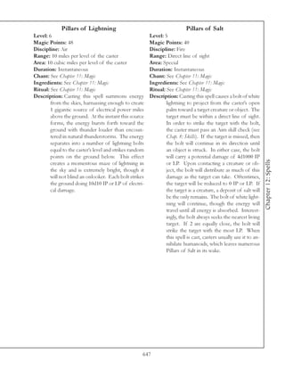 Pillars of Lightning                                          Pillars of Salt
Level: 6                                                 Level: 5
Magic Points: 48                                         Magic Points: 40
Discipline: Air                                          Discipline: Fire
Range: 10 miles per level of the caster                  Range: Direct line of sight
Area: 10 cubic miles per level of the caster             Area: Special
Duration: Instantaneous                                  Duration: Instantaneous
Chant: See Chapter 11: Magic                             Chant: See Chapter 11: Magic
Ingredients: See Chapter 11: Magic                       Ingredients: See Chapter 11: Magic
Ritual: See Chapter 11: Magic                            Ritual: See Chapter 11: Magic
Description: Casting this spell summons energy           Description: Casting this spell causes a bolt of white
        from the skies, harnassing enough to create              lightning to project from the caster’s open
        1 gigantic source of electrical power miles              palm toward a target creature or object. The
        above the ground. At the instant this source             target must be within a direct line of sight.
        forms, the energy bursts forth toward the                In order to strike the target with the bolt,
        ground with thunder louder than encoun-                  the caster must pass an Aim skill check (see
        tered in natural thunderstorms. The energy               Chap. 8: Skills). If the target is missed, then
        separates into a number of lightning bolts               the bolt will continue in its direction until
        equal to the caster’s level and strikes random           an object is struck. In either case, the bolt
        points on the ground below. This effect                  will carry a potential damage of 4d1000 IP




                                                                                                                     Chapter 12: Spells
        creates a momentous maze of lightning in                 or LP. Upon contacting a creature or ob-
        the sky and is extremely bright, though it               ject, the bolt will distribute as much of this
        will not blind an onlooker. Each bolt strikes            damage as the target can take. Oftentimes,
        the ground doing 10d10 IP or LP of electri-              the target will be reduced to 0 IP or LP. If
        cal damage.                                              the target is a creature, a deposit of salt will
                                                                 be the only remains. The bolt of white light-
                                                                 ning will continue, though the energy will
                                                                 travel until all energy is absorbed. Interest-
                                                                 ingly, the bolt always seeks the nearest living
                                                                 target. If 2 are equally close, the bolt will
                                                                 strike the target with the most LP. When
                                                                 this spell is cast, casters usually use it to an-
                                                                 nihilate humanoids, which leaves numerous
                                                                 Pillars of Salt in its wake.




                                                     647
 
