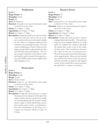 Predilection                                             Preserve Forest
                     Level: 2                                                    Level: 4
                     Magic Points: 16                                            Magic Points: 32
                     Discipline: Ether                                           Discipline: Earth
                     Range: 50’                                                  Range: Touch
                     Area: 20’ diameter                                          Area: 5 square feet to an exponential power equal
                     Duration: 3 rounds to an exponential power equal                    to the level of the caster
                             to the level of the caster                          Duration: 3 days to an exponential power equal to
                     Chant: See Chapter 11: Magic                                        the level of the caster
                     Ingredients: See Chapter 11: Magic                          Chant: See Chapter 11: Magic
                     Ritual: See Chapter 11: Magic                               Ingredients: See Chapter 11: Magic
                     Description: Casting this spell causes the next char-       Ritual: See Chapter 11: Magic
                             acter who looks the caster in the eye to de-        Description: Casting this spell preserves trees by
                             sire to perform the next task stated verbally               making them indestructible. This spell may
                             by the caster in a language understood by                   only be cast by multiple druids; it is a circle
                             both the caster and target creature. The task               spell. To complete the casting of this spell,
                             cannot entail danger or harm. However, the                  the druids must touch a tree in the center
                             target creature will not only perform the task,             of their circle. This touched tree becomes
                             but will truly enjoy performing it. The tar-                the center of the area of protected trees.
                             get creature is immune to the effects of the                Protected trees may not be harmed by physi-
                             spell and the spell is wasted if the target crea-           cal or magical means. However, the touched
Chapter 12: Spells




                             ture rolls 1d100 and the result is higher than              tree, which is the center of the area, may be
                             their Sanguine score.                                       affected normally by physical and magical
                                                                                         means. If the touched tree is destroyed, then
                                                                                         the spell fails to continue to function.
                                        Preservation
                     Level: 1
                     Magic Points: 8
                     Discipline: Earth
                     Range: Touch
                     Area: 1 dead creature
                     Duration: 2 days to an exponential power equal
                             to the level of the caster
                     Chant: See Chapter 11: Magic
                     Ingredients: See Chapter 11: Magic
                     Ritual: See Chapter 11: Magic
                     Description: Casting this spell preserves a corpse
                             from decay for the duration of the spell. The
                             target creature must be touched successfully.
                             If cast immediately after the creature’s death,
                             then no signs of death will develop, such as
                             livor mortis, rigor mortis, or putrefaction.
                             For more information on the decay of a
                             cadaver, see Character Death in Chap. 10:
                             Combat.




                                                                             650
 