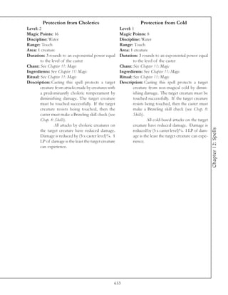 Protection from Cholerics                                  Protection from Cold
Level: 2                                                Level: 1
Magic Points: 16                                        Magic Points: 8
Discipline: Water                                       Discipline: Water
Range: Touch                                            Range: Touch
Area: 1 creature                                        Area: 1 creature
Duration: 3 rounds to an exponential power equal        Duration: 3 rounds to an exponential power equal
        to the level of the caster                              to the level of the caster
Chant: See Chapter 11: Magic                            Chant: See Chapter 11: Magic
Ingredients: See Chapter 11: Magic                      Ingredients: See Chapter 11: Magic
Ritual: See Chapter 11: Magic                           Ritual: See Chapter 11: Magic
Description: Casting this spell protects a target       Description: Casting this spell protects a target
        creature from attacks made by creatures with            creature from non-magical cold by dimin-
        a predominantly choleric temperament by                 ishing damage. The target creature must be
        diminishing damage. The target creature                 touched successfully. If the target creature
        must be touched successfully. If the target             resists being touched, then the caster must
        creature resists being touched, then the                make a Brawling skill check (see Chap. 8:
        caster must make a Brawling skill check (see            Skills).
        Chap. 8: Skills).                                                All cold-based attacks on the target
                All attacks by choleric creatures on            creature have reduced damage. Damage is




                                                                                                                 Chapter 12: Spells
        the target creature have reduced damage.                reduced by (5 x caster level)%. 1 LP of dam-
        Damage is reduced by (5 x caster level)%. 1             age is the least the target creature can expe-
        LP of damage is the least the target creature           rience.
        can experience.




                                                    653
 