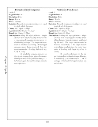 Protection from Sanguines                                  Protection from Sonics
                     Level: 2                                                Level: 2
                     Magic Points: 16                                        Magic Points: 16
                     Discipline: Water                                       Discipline: Water
                     Range: Touch                                            Range: Touch
                     Area: 1 creature                                        Area: 1 creature
                     Duration: 3 rounds to an exponential power equal        Duration: 3 rounds to an exponential power equal
                             to the level of the caster                              to the level of the caster
                     Chant: See Chapter 11: Magic                            Chant: See Chapter 11: Magic
                     Ingredients: See Chapter 11: Magic                      Ingredients: See Chapter 11: Magic
                     Ritual: See Chapter 11: Magic                           Ritual: See Chapter 11: Magic
                     Description: Casting this spell protects a target       Description: Casting this spell protects a target
                             creature from attacks made by creatures with            creature from non-magical sonics by dimin-
                             a predominantly sanguine temperament by                 ishing damage. Magical sonics are unaffected
                             diminishing damage. The target creature                 by this spell. The target creature must be
                             must be touched successfully. If the target             touched successfully. If the target creature
                             creature resists being touched, then the                resists being touched, then the caster must
                             caster must make a Brawling skill check (see            make a Brawling skill check (see Chap. 8:
                             Chap. 8: Skills).                                       Skills).
                                     All attacks by sanguine creatures on                     All sonic-based attacks on the tar-
                             the target creature have reduced damage.                get creature have reduced damage. Damage
Chapter 12: Spells




                             Damage is reduced by (5 x caster level)%. 1             is reduced by (5 x caster level)%. 1 LP of
                             LP of damage is the least the target creature           damage is the least the target creature can
                             can experience.                                         experience.




                                                                         660
 