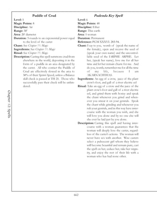 Puddle of Crud                                        Pudenda Key Spell
                     Level: 1                                               Level: 6
                     Magic Points: 8                                        Magic Points: 48
                     Discipline: Air                                        Discipline: Ether
                     Range: 50’                                             Range: This earth
                     Area: 20’ diameter                                     Area: 1 woman
                     Duration: 3 rounds to an exponential power equal       Duration: Permanent
                             to the level of the caster                     Reference: PGM XXXVI. 283-94.
                     Chant: See Chapter 11: Magic                           Chant: I say to you, womb of (speak the name of
                     Ingredients: See Chapter 11: Magic                             the female), open and receive the seed of
                     Ritual: See Chapter 11: Magic                                  (speak your own name) and the uncontrol-
                     Description: Casting this spell summons crud from              lable seed of the IARPHE ARPHE. Let
                             elsewhere in the world, depositing it in the           her, (speak her name), love me for all her
                             form of a puddle in an area designated by              time and let her remain chaste for me. And
                             the caster. All who contact the Puddle of              do you, womb, remember me for all the time
                             Crud are effectively slowed in the area to             of     my      life,     because     I     am
                             50% of their Sprint Speed, unless a Balance            AKARNACHTHAS.
                             skill check is passed at TH 21. Those who      Ingredients: An egg of a crow, juice of the plant
                             successfully pass their check will be unhin-           crow’s-foot, and gall of a river electric eel
                             dered.                                         Ritual: Take an egg of a crow and the juice of the
                                                                                    plant crow’s-foot and gall of a river electric
Chapter 12: Spells




                                                                                    eel, and grind them with honey and speak
                                                                                    the chant whenever you grind and when-
                                                                                    ever you smear it on your genitals. Speak
                                                                                    the chant while grinding and whenever you
                                                                                    rub your genitals, and in this way have inter-
                                                                                    course with the woman you wish, and she
                                                                                    will love you alone and by no one else will
                                                                                    she ever be laid just by you alone.
                                                                            Description: Casting this spell and having inter-
                                                                                    course with a woman guarantees that the
                                                                                    woman will deeply love the caster, regard-
                                                                                    less of the caster’s actions. The woman will
                                                                                    never have sex with another. Wise casters
                                                                                    select a pubescent girl whom they believe
                                                                                    will become beautiful and remain pure, cast
                                                                                    the spell on her, seduce her, take her virgin-
                                                                                    ity, and enjoy the rest of their life with a
                                                                                    woman who has had none other.




                                                                        662
 