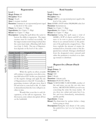 Regeneration                                            Rend Asunder
                     Level: 5                                                  Level: 6
                     Magic Points: 40                                          Magic Points: 48
                     Discipline: Water                                         Discipline: Fire
                     Range: Touch                                              Range: 2,000’ to an exponential power equal to the
                     Area: 1 creature touched                                          level of the caster
                     Duration: 2 minutes to an exponential power equal         Area: 4d1000 x 10 LP within 100,000,000 cubic feet
                             to the level of the caster                        Duration: Instantaneous
                     Chant: See Chapter 11: Magic                              Chant: See Chapter 11: Magic
                     Ingredients: See Chapter 11: Magic                        Ingredients: See Chapter 11: Magic
                     Ritual: See Chapter 11: Magic                             Ritual: See Chapter 11: Magic
                     Description: Casting this spell allows the caster to      Description: Casting this spell causes a total of
                             bestow the ability to regenerate. The target              4d1000 x 10 IP of objects and LP of crea-
                             creature must be touched successfully. If                 tures to be torn to pieces, separated and
                             the target creature resists being touched, then           thrust in an outward motion to the perim-
                             the caster must make a Brawling skill check               eter of the spell area by a magical force. This
                             (see Chap. 8: Skills). The rate of Regenera-              force explodes the amount of matter, de-
                             tion depends on the level of the caster:                  termined above, from the center of the des-
                                                                                       ignated area outward. Damage is distributed
                     Cas te r Le ve l        O riginal LP Pote ntial                   from the designated center outward until
                            1 -3        1 LP/we e k                                    either the perimeter is reached or no dam-
Chapter 12: Spells




                            4 -6        1 LP/da y
                            7 -9        1 LP/hour
                                                                                       age remains to distribute.
                          1 0 -1 2      1 LP/mi nute
                          1 3 -1 5      1 LP/round
                          1 6 -1 7      2 LP/round                                     Request for a Dream Oracle
                          1 8 -1 9      4 LP/round
                           >1 9         1 0 LP/round
                                                                             Level: 3
                                                                             Magic Points: 24
                                      While the spell is in effect, wounds Discipline: Air
                             will continue to regenerate, even after a crea- Range: Self
                             ture falls below 0 LP. In this case, keep track Area: 1 dream
                             of the negative damage and apply the rate Duration: 1 dream cycle
                             of Regeneration to their LP. Eventually, re- Reference: PGM VII. 250-54.
                             generating creatures will gain more than 0 Chant: NAIENCHRE NAIENCHRE, mother of
                             LP and seem to come back to life. If a limb             fire and water, you are the one who rises
                             is dismembered, then the torso will grow an-            before, ARCHENTECHTHA; reveal to me
                             other in time.                                          concerning the (state the issue) matter. If
                                      Wounds that occur due to acid, de-             yes, show me a plant and water, but if no,
                             capitation, or fire will not regenerate. For            fire and iron; immediately, immediately;
                             this reason, some cultures decapitate all foes          quickly, quickly.
                             on the battlefield.                             Ingredients: A lamp
                                                                             Ritual: The chant must be spoken before a lamp
                                                                                     before going to sleep.
                                                                             Description: During the next dream of the caster,
                                                                                     the symbol for a ‘yes’ or a ‘no’ may become
                                                                                     vivid.




                                                                           668
 