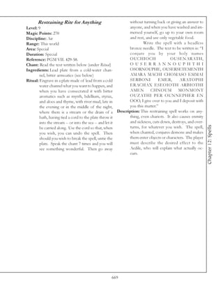 Restraining Rite for Anything                      without turning back or giving an answer to
Level: 9                                                 anyone, and when you have washed and im-
Magic Points: 270                                        mersed yourself, go up to your own room
Discipline: Air                                          and rest, and use only vegetable food.
Range: This world                                                Write the spell with a headless
Area: Special                                            bronze needle. The text to be written is: “I
Duration: Special                                        conjure you by your holy names
Reference: PGM VII. 429-58.                              OUCHIOCH                OUSENARATH,
Chant: Read the text written below (under Ritual)        O U S E R R A N N O U P H T H I
Ingredients: Lead plate from a cold-water chan-          OSORNOUPHE, OUSERSETEMENTH
        nel, bitter armoatics (see below)                AMARA MACHI CHOMASO EMMAI
Ritual: Engrave in a plate made of lead from a cold      SERBONI          EMER,        ARATOPHI
        water channel what you want to happen, and       ERACHAX ESEOIOTH ARBIOTHI
        when you have consecrated it with bitter         AMEN        CHNOUM           MONMONT
        aromatics such as myrrh, bdellium, styrax,       OUZATHI PER OUNNEPHER EN
        and aloes and thyme, with river mud, late in     OOO, I give over to you and I deposit with
        the evening or in the middle of the night,       you this matter.”
        where there is a stream or the drain of a Description: This restraining spell works on any-
        bath, having tied a cord to the plate throw it   thing, even chariots. It also causes enmity
        into the stream -- or into the sea -- and let it and sickness, cuts down, destroys, and over-




                                                                                                        Chapter 12: Spells
        be carried along. Use the cord so that, when     turns, for whatever you wish. The spell,
        you wish, you can undo the spell. Then           when chanted, conjures demons and makes
        should you wish to break the spell, untie the    them enter objects or characters. The player
        plate. Speak the chant 7 times and you will      must describe the desired effect to the
        see something wonderful. Then go away            Aedile, who will explain what actually oc-
                                                         curs.




                                                669
 